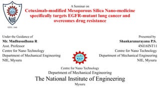 A Seminar on
Cetuximab-modified Mesoporous Silica Nano-medicine
specifically targets EGFR-mutant lung cancer and
overcomes drug resistance
Under the Guidance of Presented by
Mr. Madhusudhana R Shankaranarayana P.S.
Asst. Professor 4NI16INT11
Centre for Nano Technology Centre for Nano Technology
Department of Mechanical Engineering Department of Mechanical Engineering
NIE, Mysuru NIE, Mysuru
Centre for Nano Technology
Department of Mechanical Engineering
The National Institute of Engineering
Mysuru
 