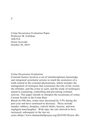 2
Crime Occurrence Evaluation Paper
Professor M. Callahan
AJS/514
Grace Acevedo
October 28, 2019
Crime Occurrence Evaluation
Criminal Justice involves a set of interdisciplinary knowledge
and integrated systematic actions to reach the awareness of a
truth related to the criminal phenomenon, which includes the
management of strategies that scrutinizes the role of the victim,
the offender, and the crime as such, and the study of techniques
aimed at countering, controlling and preventing criminal
activity. This paper intends to interpret the occurrence of crime.
Current Trends in the Crime Rate
Based on FBI data, crime rates decreased by 3.9% during the
past year and have continued to decrease. These include
murder, robbery, burglary, vehicle thefts, larceny, and non-
negligent manslaughter. With rape, the rate showed to have
increased, subsequent in the last six
years (https://www.themarshallproject.org/2019/09/30/new-fbi-
 