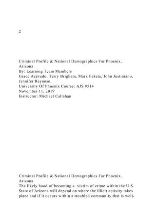 2
Criminal Profile & National Demographics For Phoenix,
Arizona
By: Learning Team Members
Grace Acevedo, Terry Brigham, Mark Fekete, John Justiniano,
Jennifer Reynoso,
University Of Phoenix Course: AJS #514
November 11, 2019
Instructor: Michael Callahan
Criminal Profile & National Demographics For Phoenix,
Arizona
The likely hood of becoming a victim of crime within the U.S.
State of Arizona will depend on where the illicit activity takes
place and if it occurs within a troubled community that is well-
 