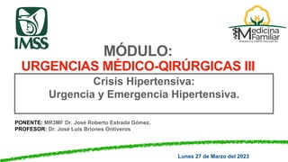 PONENTE: MR3MF Dr. José Roberto Estrada Gómez.
PROFESOR: Dr. José Luis Briones Ontiveros
MÓDULO:
URGENCIAS MÉDICO-QIRÚRGICAS III
Crisis Hipertensiva:
Urgencia y Emergencia Hipertensiva.
Lunes 27 de Marzo del 2023
 