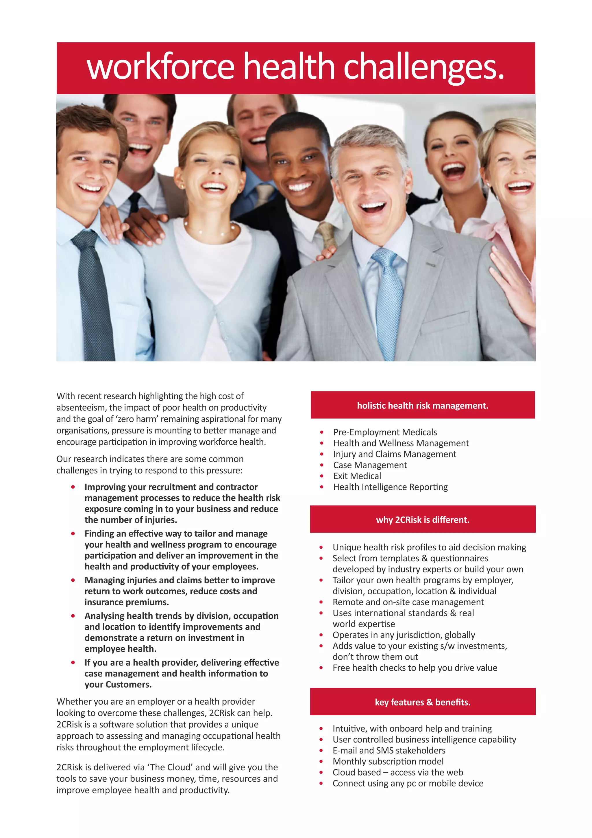 workforce health challenges.




With recent research highlighting the high cost of
absenteeism, the impact of poor health on productivity                   holistic health risk management.
and the goal of ‘zero harm’ remaining aspirational for many
organisations, pressure is mounting to better manage and      •	   Pre-Employment Medicals
encourage participation in improving workforce health.        •	   Health and Wellness Management
Our research indicates there are some common                  •	   Injury and Claims Management
                                                              •	   Case Management
challenges in trying to respond to this pressure:
                                                              •	   Exit Medical
   •	 Improving your recruitment and contractor               •	   Health Intelligence Reporting
      management processes to reduce the health risk
      exposure coming in to your business and reduce
      the number of injuries.                                                 why 2CRisk is different.
   •	 Finding an effective way to tailor and manage
      your health and wellness program to encourage           •	 Unique health risk profiles to aid decision making
      participation and deliver an improvement in the         •	 Select from templates & questionnaires
      health and productivity of your employees.                 developed by industry experts or build your own
   •	 Managing injuries and claims better to improve          •	 Tailor your own health programs by employer,
      return to work outcomes, reduce costs and                  division, occupation, location & individual
      insurance premiums.                                     •	 Remote and on-site case management
   •	 Analysing health trends by division, occupation         •	 Uses international standards & real
      and location to identify improvements and                  world expertise
      demonstrate a return on investment in                   •	 Operates in any jurisdiction, globally
      employee health.                                        •	 Adds value to your existing s/w investments,
                                                                 don’t throw them out
   •	 If you are a health provider, delivering effective
                                                              •	 Free health checks to help you drive value
      case management and health information to
      your Customers.
Whether you are an employer or a health provider                              key features & benefits.
looking to overcome these challenges, 2CRisk can help.
2CRisk is a software solution that provides a unique          •	   Intuitive, with onboard help and training
approach to assessing and managing occupational health        •	   User controlled business intelligence capability
risks throughout the employment lifecycle.                    •	   E-mail and SMS stakeholders
                                                              •	   Monthly subscription model
2CRisk is delivered via ‘The Cloud’ and will give you the
                                                              •	   Cloud based – access via the web
tools to save your business money, time, resources and        •	   Connect using any pc or mobile device
improve employee health and productivity.
 