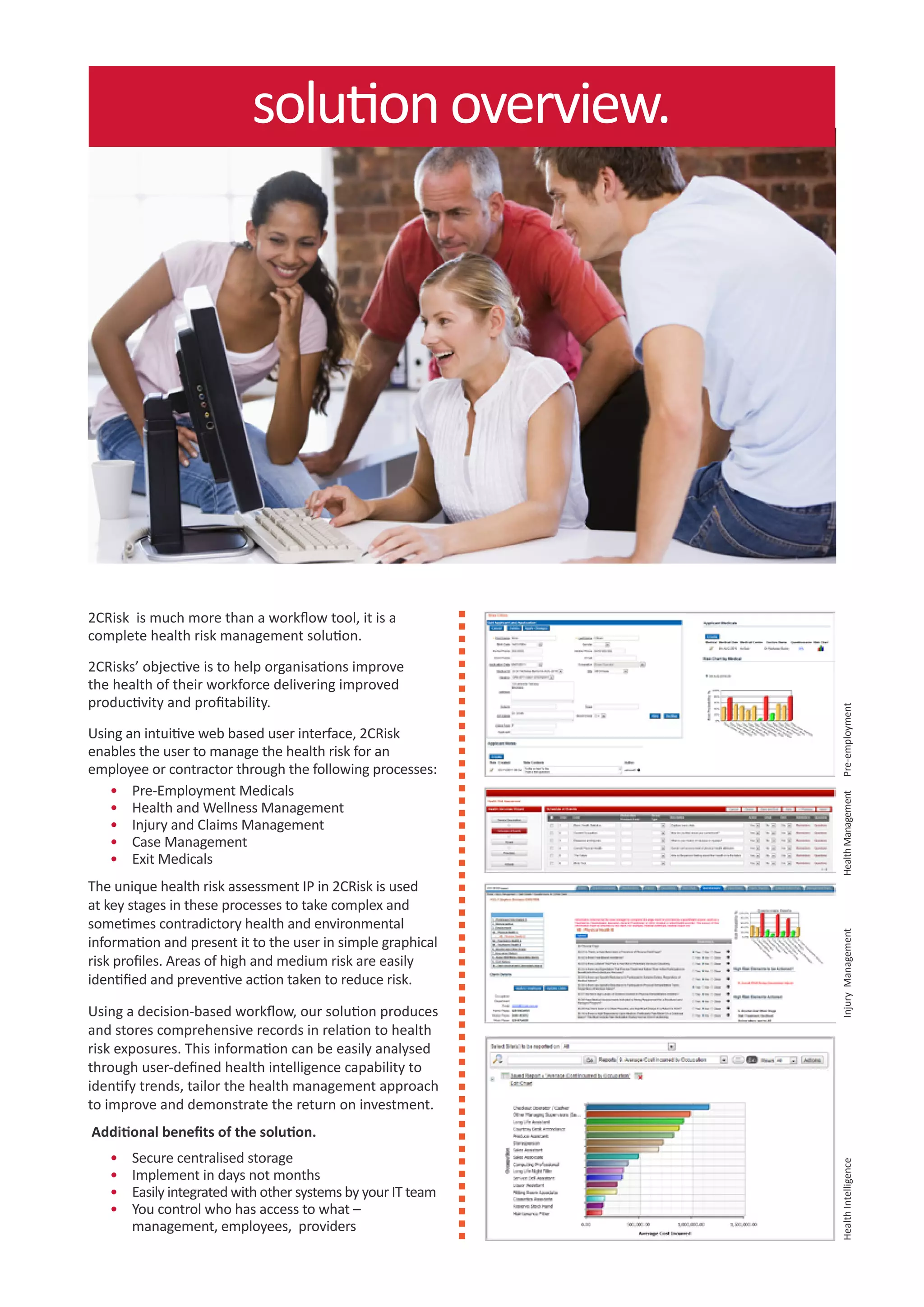 solution overview.




2CRisk is much more than a workflow tool, it is a
complete health risk management solution.

2CRisks’ objective is to help organisations improve
the health of their workforce delivering improved
productivity and profitability.




                                                               Pre-employment
Using an intuitive web based user interface, 2CRisk
enables the user to manage the health risk for an
employee or contractor through the following processes:
   •	 Pre-Employment Medicals


                                                               Health Management
   •	 Health and Wellness Management
   •	 Injury and Claims Management
   •	 Case Management
   •	 Exit Medicals
The unique health risk assessment IP in 2CRisk is used
at key stages in these processes to take complex and
sometimes contradictory health and environmental
                                                               Injury Management




information and present it to the user in simple graphical
risk profiles. Areas of high and medium risk are easily
identified and preventive action taken to reduce risk.

Using a decision-based workflow, our solution produces
and stores comprehensive records in relation to health
risk exposures. This information can be easily analysed
through user-defined health intelligence capability to
identify trends, tailor the health management approach
to improve and demonstrate the return on investment.
Additional benefits of the solution.
   •	   Secure centralised storage
                                                               Health Intelligence




   •	   Implement in days not months
   •	   Easily integrated with other systems by your IT team
   •	   You control who has access to what –
        management, employees, providers
 