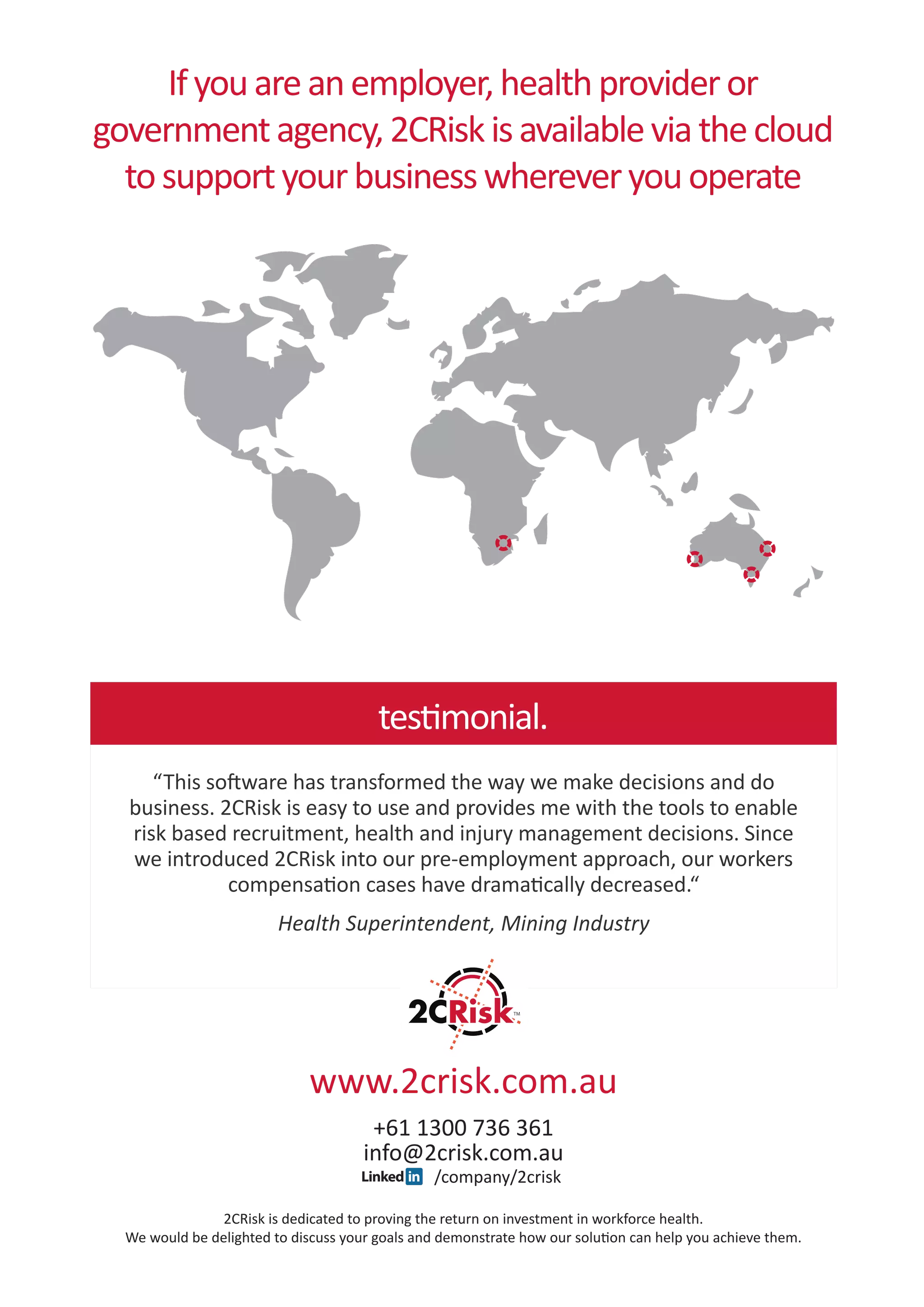 If you are an employer, health provider or
government agency, 2CRisk is available via the cloud
  to support your business wherever you operate




                                          testimonial.
       “This software has transformed the way we make decisions and do
    business. 2CRisk is easy to use and provides me with the tools to enable
    risk based recruitment, health and injury management decisions. Since
    we introduced 2CRisk into our pre-employment approach, our workers
               compensation cases have dramatically decreased.“
                           Health Superintendent, Mining Industry




                                www.2crisk.com.au
                                         +61 1300 736 361
                                        info@2crisk.com.au
	                                                  /company/2crisk

                  2CRisk is dedicated to proving the return on investment in workforce health.
    We would be delighted to discuss your goals and demonstrate how our solution can help you achieve them.
 