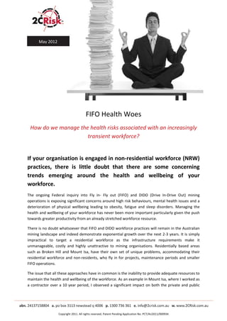  
       May 2012 
                                                               
                                                               
                                                               
                                                               
                                                               


                                         FIFO Health Woes 
    How do we manage the health risks associated with an increasingly 
                        transient workforce? 
 

If your organisation is engaged in non‐residential workforce (NRW) 
practices,  there  is  little  doubt  that  there  are  some  concerning 
trends  emerging  around  the  health  and  wellbeing  of  your 
workforce.  
The  ongoing  Federal  inquiry  into  Fly  in‐  Fly  out  (FIFO)  and  DIDO  (Drive  In‐Drive  Out)  mining 
operations is exposing significant concerns around high risk behaviours, mental health issues and a 
deterioration  of  physical  wellbeing  leading  to  obesity,  fatigue  and  sleep  disorders.  Managing  the 
health and wellbeing of your workforce has never been more important particularly given the push 
towards greater productivity from an already stretched workforce resource.  

There is no doubt whatsoever that FIFO and DIDO workforce practices will remain in the Australian 
mining landscape and indeed demonstrate exponential growth over the next 2‐3 years. It is simply 
impractical  to  target  a  residential  workforce  as  the  infrastructure  requirements  make  it 
unmanageable,  costly  and  highly  unattractive  to  mining  organisations.  Residentially  based  areas 
such  as  Broken  Hill  and  Mount  Isa,  have  their  own  set  of  unique  problems,  accommodating  their 
residential  workforce  and  non‐residents,  who  fly  in  for  projects,  maintenance  periods  and  smaller 
FIFO operations.  

The issue that all these approaches have in common is the inability to provide adequate resources to 
maintain the health and wellbeing of the workforce. As an example in Mount Isa, where I worked as 
a  contractor  over  a  10  year  period,  I  observed  a  significant  impact  on  both  the  private  and  public 

 
 
 
 
 
                    Copyright 2011. All rights reserved. Patent Pending Application No. PCT/AU2011/000934 
 