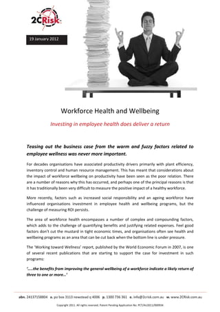  
    19 January 2012 
                                                              
                                                              
                                                              
                                                              
                                                              


                       Workforce Health and Wellbeing 
               Investing in employee health does deliver a return 
 

Teasing  out  the  business  case  from  the  warm  and  fuzzy  factors  related  to 
employee wellness was never more important. 
For  decades  organisations  have  associated  productivity  drivers  primarily  with  plant  efficiency, 
inventory control and human resource management. This has meant that considerations about 
the impact of workforce wellbeing on productivity have been seen as the poor relation. There 
are a number of reasons why this has occurred, and perhaps one of the principal reasons is that 
it has traditionally been very difficult to measure the positive impact of a healthy workforce.  

More  recently,  factors  such  as  increased  social  responsibility  and  an  ageing  workforce  have 
influenced  organisations  investment  in  employee  health  and  wellbeing  programs,  but  the 
challenge of measuring ROI persists. 

The  area  of  workforce  health  encompasses  a  number  of  complex  and  compounding  factors, 
which adds to the challenge of quantifying benefits and justifying related expenses. Feel good 
factors don’t cut the mustard in tight economic times, and organisations often see health and 
wellbeing programs as an area that can be cut back when the bottom line is under pressure.  

The ‘Working toward Wellness’ report, published by the World Economic Forum in 2007, is one 
of  several  recent  publications  that  are  starting  to  support  the  case  for  investment  in  such 
programs: 

‘…..the benefits from improving the general wellbeing of a workforce indicate a likely return of 
three to one or more…’ 

 
 
 
 
 
                   Copyright 2011. All rights reserved. Patent Pending Application No. PCT/AU2011/000934 
 