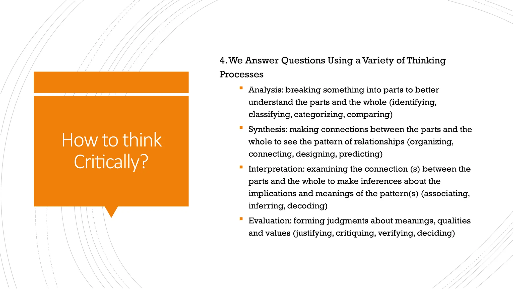 How to think
Critically?
4.We Answer Questions Using a Variety of Thinking
Processes
 Analysis: breaking something into parts to better
understand the parts and the whole (identifying,
classifying, categorizing, comparing)
 Synthesis: making connections between the parts and the
whole to see the pattern of relationships (organizing,
connecting, designing, predicting)
 Interpretation: examining the connection (s) between the
parts and the whole to make inferences about the
implications and meanings of the pattern(s) (associating,
inferring, decoding)
 Evaluation: forming judgments about meanings, qualities
and values (justifying, critiquing, verifying, deciding)
 