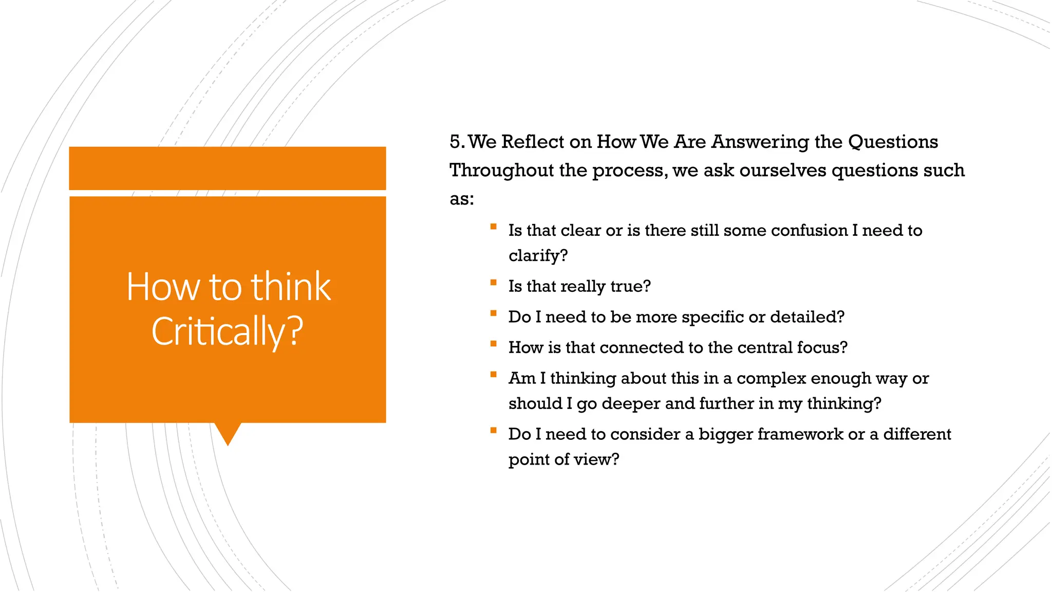 How to think
Critically?
5.We Reflect on How We Are Answering the Questions
Throughout the process, we ask ourselves questions such
as:
 Is that clear or is there still some confusion I need to
clarify?
 Is that really true?
 Do I need to be more specific or detailed?
 How is that connected to the central focus?
 Am I thinking about this in a complex enough way or
should I go deeper and further in my thinking?
 Do I need to consider a bigger framework or a different
point of view?
 