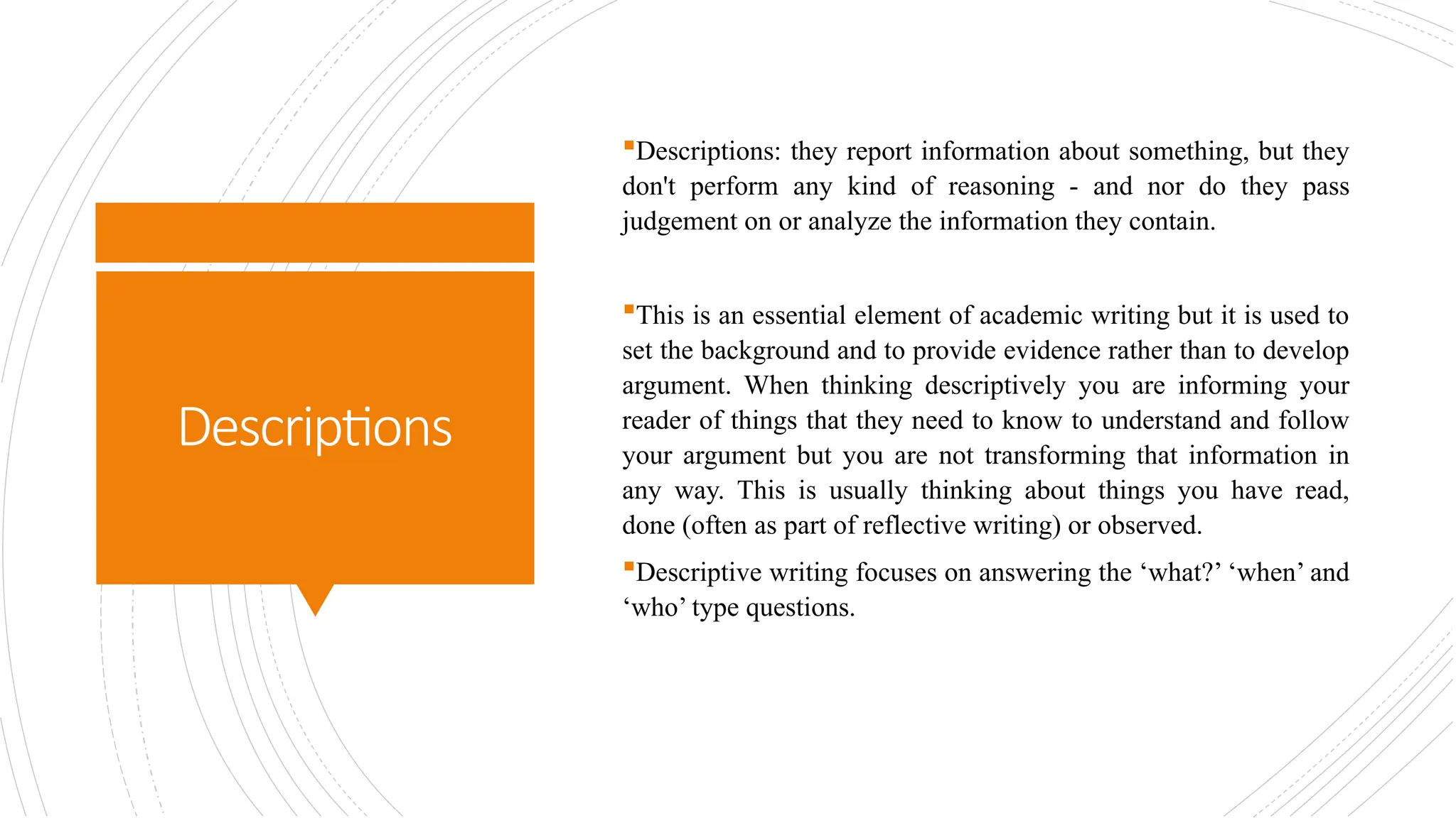 Descriptions
Descriptions: they report information about something, but they
don't perform any kind of reasoning - and nor do they pass
judgement on or analyze the information they contain.
This is an essential element of academic writing but it is used to
set the background and to provide evidence rather than to develop
argument. When thinking descriptively you are informing your
reader of things that they need to know to understand and follow
your argument but you are not transforming that information in
any way. This is usually thinking about things you have read,
done (often as part of reflective writing) or observed.
Descriptive writing focuses on answering the ‘what?’ ‘when’ and
‘who’ type questions.
 