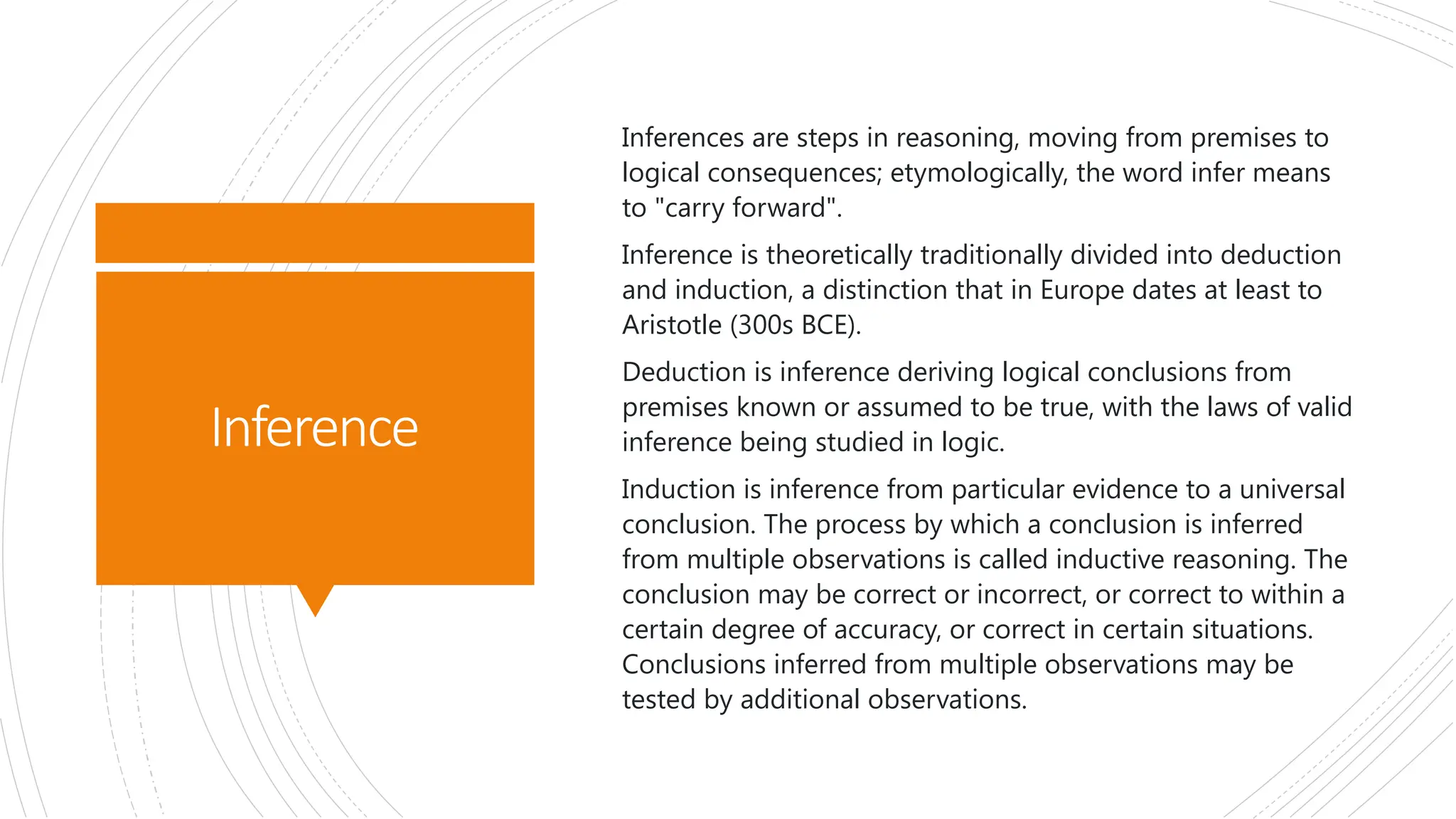 Inference
Inferences are steps in reasoning, moving from premises to
logical consequences; etymologically, the word infer means
to "carry forward".
Inference is theoretically traditionally divided into deduction
and induction, a distinction that in Europe dates at least to
Aristotle (300s BCE).
Deduction is inference deriving logical conclusions from
premises known or assumed to be true, with the laws of valid
inference being studied in logic.
Induction is inference from particular evidence to a universal
conclusion. The process by which a conclusion is inferred
from multiple observations is called inductive reasoning. The
conclusion may be correct or incorrect, or correct to within a
certain degree of accuracy, or correct in certain situations.
Conclusions inferred from multiple observations may be
tested by additional observations.
 