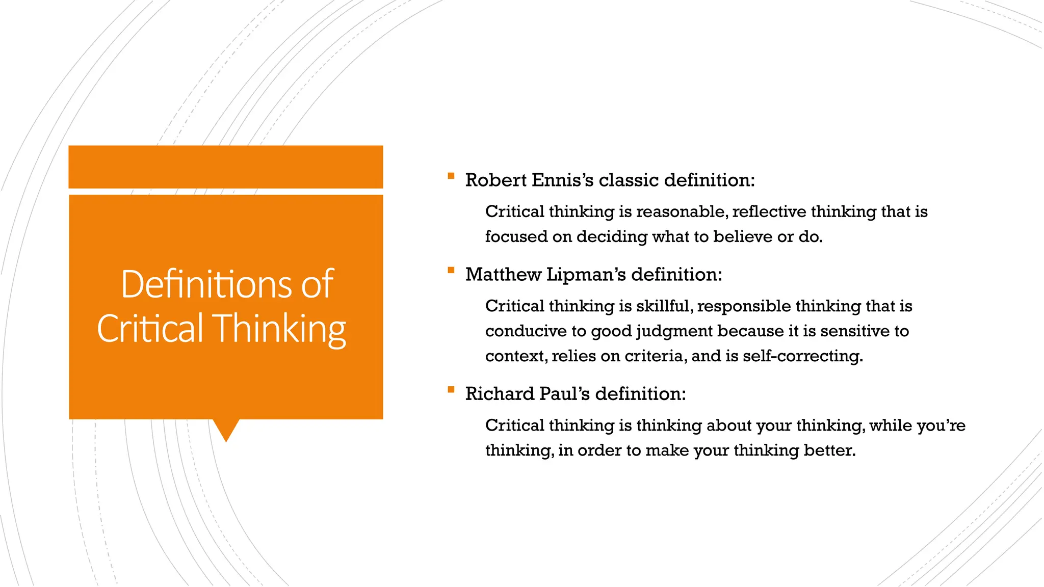 Definitions of
CriticalThinking
 Robert Ennis’s classic definition:
Critical thinking is reasonable, reflective thinking that is
focused on deciding what to believe or do.
 Matthew Lipman’s definition:
Critical thinking is skillful, responsible thinking that is
conducive to good judgment because it is sensitive to
context, relies on criteria, and is self-correcting.
 Richard Paul’s definition:
Critical thinking is thinking about your thinking, while you’re
thinking, in order to make your thinking better.
 