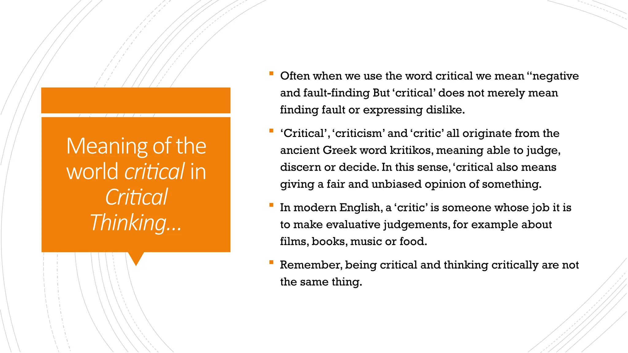 Meaningofthe
world critical in
Critical
Thinking…
 Often when we use the word critical we mean “negative
and fault-finding But ‘critical’ does not merely mean
finding fault or expressing dislike.
 ‘Critical’,‘criticism’ and ‘critic’ all originate from the
ancient Greek word kritikos, meaning able to judge,
discern or decide. In this sense,‘critical also means
giving a fair and unbiased opinion of something.
 In modern English, a ‘critic’ is someone whose job it is
to make evaluative judgements, for example about
films, books, music or food.
 Remember, being critical and thinking critically are not
the same thing.
 