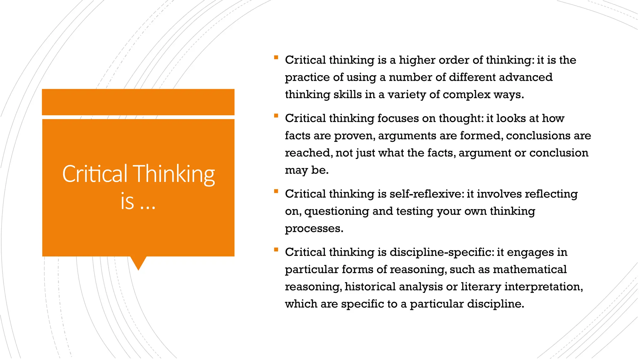 CriticalThinking
is…
 Critical thinking is a higher order of thinking: it is the
practice of using a number of different advanced
thinking skills in a variety of complex ways.
 Critical thinking focuses on thought: it looks at how
facts are proven, arguments are formed, conclusions are
reached, not just what the facts, argument or conclusion
may be.
 Critical thinking is self-reflexive: it involves reflecting
on, questioning and testing your own thinking
processes.
 Critical thinking is discipline-specific: it engages in
particular forms of reasoning, such as mathematical
reasoning, historical analysis or literary interpretation,
which are specific to a particular discipline.
 