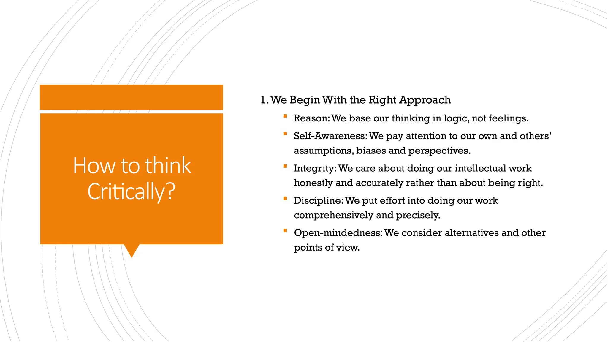 How to think
Critically?
1.We Begin With the Right Approach
 Reason:We base our thinking in logic, not feelings.
 Self-Awareness:We pay attention to our own and others’
assumptions, biases and perspectives.
 Integrity:We care about doing our intellectual work
honestly and accurately rather than about being right.
 Discipline:We put effort into doing our work
comprehensively and precisely.
 Open-mindedness:We consider alternatives and other
points of view.
 