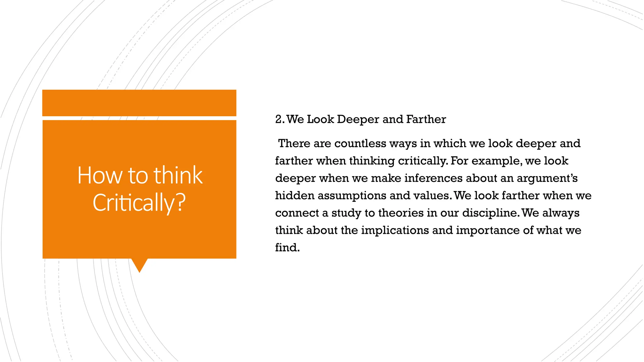 How to think
Critically?
2.We Look Deeper and Farther
There are countless ways in which we look deeper and
farther when thinking critically. For example, we look
deeper when we make inferences about an argument’s
hidden assumptions and values.We look farther when we
connect a study to theories in our discipline.We always
think about the implications and importance of what we
find.
 