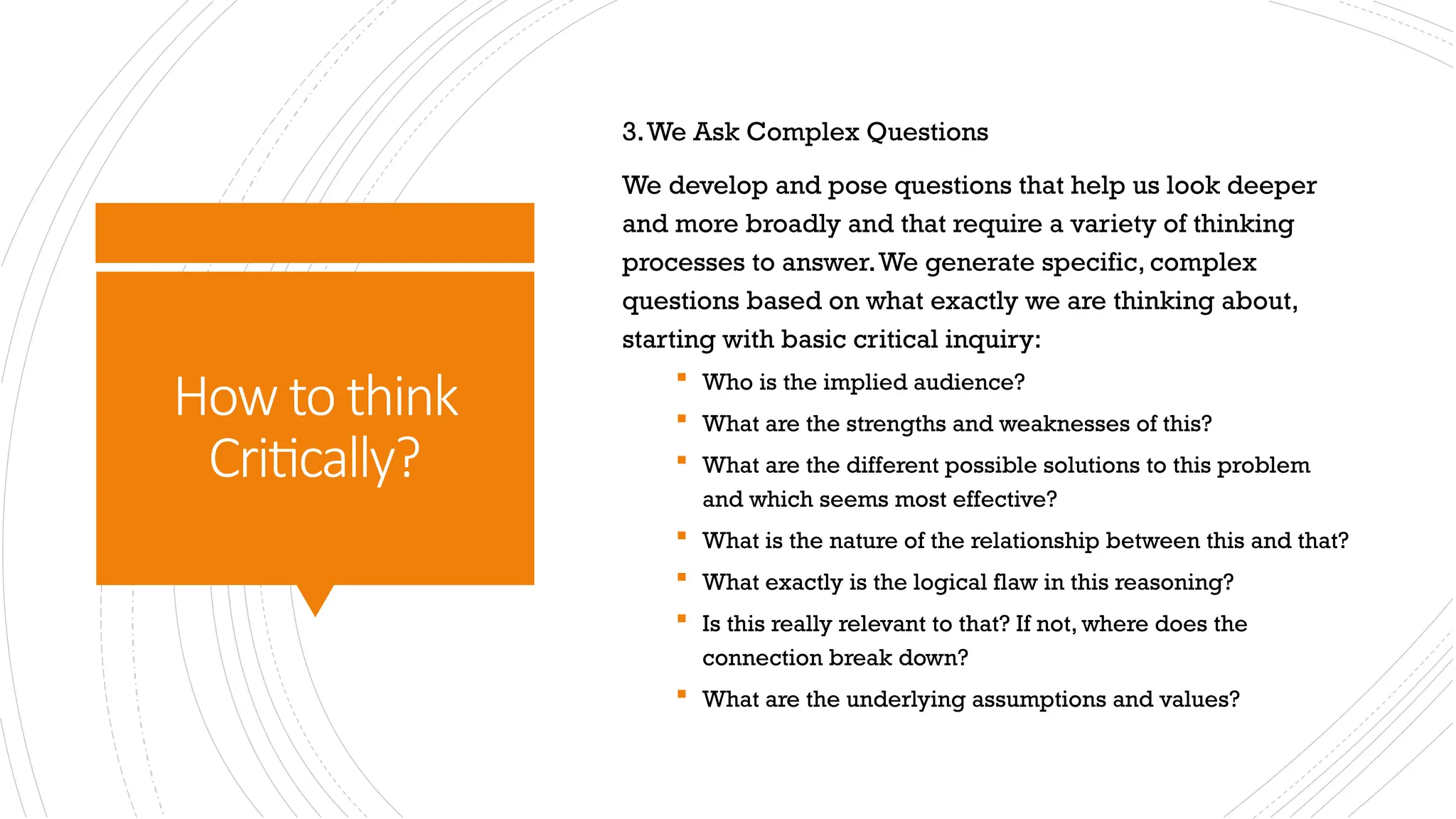 How to think
Critically?
3.We Ask Complex Questions
We develop and pose questions that help us look deeper
and more broadly and that require a variety of thinking
processes to answer.We generate specific, complex
questions based on what exactly we are thinking about,
starting with basic critical inquiry:
 Who is the implied audience?
 What are the strengths and weaknesses of this?
 What are the different possible solutions to this problem
and which seems most effective?
 What is the nature of the relationship between this and that?
 What exactly is the logical flaw in this reasoning?
 Is this really relevant to that? If not, where does the
connection break down?
 What are the underlying assumptions and values?
 