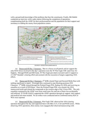 12
with a ground truth knowledge of the problems that face the constituents. Finally, BG Habibi
conducted an interview with a radio station following the completion of operations,
complimenting both the ANSF for their professionalism and the population for their support and
assistance in ridding the enemy from population centers.
FIGURE 8: OPERATION DAMAVAND III
(a) Damavand III Day 1 Summary. Due to a freeze on all patrols and air support the
only ISAF forces involved in the day’s operation were the TF War Eagle TOC and Close Air
Support. Through PGSS and ISR feeds, TF War Eagle provided overwatch and C2 support to
2/1/205th
Kandak’s clearing effort and assisted with the execution of targets supporting ANA
efforts.
(b) Damavand III Day 2 Summary. 6th
KDK cleared Najet and Secured Molla Dust with
nothing significant to report. Overnight they continued to man blocking positions IVO
Charayon. 2nd
KDK cleared through the Pointed Finger POL finding 43x IEDs and receiving no
casualties as a result of IED blasts. Once the Pointed Finger POL was cleared, the ANA
maneuvered north and cleared the compounds at the western edge of the 5-Guys POL. The only
casualties sustained by the ANSF were from small arms fire and one of them was accidentally
self-inflicted. TF WAR EAGLE supported the ANSF operation through air support, intel support
and medical aid when needed. No air strikes were conducted and no confirmed enemy KIA or
WIA were reported.
(c) Damavand III Day 3 Summary. War Eagle TOC observed the ANA clearing
operation throughout the day and supported them with ISR, CCA, CAS and PGSS assets. While
observing ANA operations, three enemy were engaged after observed maneuvering with
 
