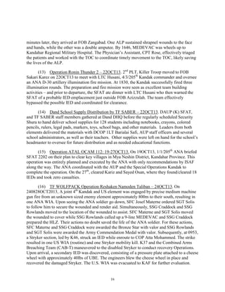16
minutes later, they arrived at FOB Zangabad. One ALP sustained shrapnel wounds to the face
and hands, while the other was a double amputee. By 1646, MEDEVAC was wheels up to
Kandahar Regional Military Hospital. The Physician’s Assistant, CPT Rose, effectively triaged
the patients and worked with the TOC to coordinate timely movement to the TOC, likely saving
the lives of the ALP.
(13) Operation Ronin Thunder 2 – 22OCT13. 2nd
PLT, Killer Troop moved to FOB
Sakari Karez on 22OCT13 to meet with LTC Husani, 4/3/205th
Kandak commander and oversee
an ANA D-30 artillery illumination fire mission. At 1830, the Kandak successfully fired three
illumination rounds. The preparation and fire mission were seen as excellent team building
activities – and prior to departure, the SFAT ate dinner with LTC Husani who then warned the
SFAT of a probable IED emplacement just outside FOB Azizzulah. The team effectively
bypassed the possible IED and coordinated for clearance.
(14) Dand School Supply Distribution by TF SABER – 22OCT13. DAUP (K) SFAT,
and TF SABER staff members gathered at Dand DHQ before the regularly scheduled Security
Shura to hand deliver school supplies for 128 students including notebooks, crayons, colored
pencils, rulers, legal pads, markers, toys, school bags, and other materials. Leaders from both
elements delivered the materials with DCOP 1LT Barialai Safi, AUP staff officers and several
school administrators, as well as their teachers. Other supplies were left on hand for the school’s
headmaster to oversee for future distribution and as needed educational functions.
(15) Operation ATAL OCAM 112: 19-27OCT13. On 19OCT13, 1/1/205th
ANA briefed
SFAT 2202 on their plan to clear key villages in Mya Neshin District, Kandahar Province. This
operation was entirely planned and executed by the ANA with only recommendations by ISAF
along the way. The ANA coordinated with the AUP and the Special Operations Kandak to
complete the operation. On the 27th
, cleared Kariz and Sayed Osan, where they found/cleared 18
IEDs and took zero casualties.
(16) TF WOLFPACK Operation Reshaken Namoden Taliban – 24OCT13. On
240828OCT2013, A joint 4th
Kandak and US element was engaged by precise medium machine
gun fire from an unknown sized enemy element approximately 800m to their south, resulting in
one ANA WIA. Upon seeing the ANA soldier go down, SFC Josef Materne ordered SGT Solis
to follow him to secure the wounded and render aid. Simultaneously, SSG Craddock and SSG
Rowlands moved to the location of the wounded to assist. SFC Materne and SGT Solis moved
the wounded to cover while SSG Rowlands called up a 9-line MEDEVAC and SSG Craddock
prepared the HLZ. Their actions no doubt saved the life of the ANA soldier. For these actions,
SFC Materne and SSG Craddock were awarded the Bronze Star with valor and SSG Rowlands
and SGT Solis were awarded the Army Commendation Medal with valor. Subsequently, at 0953,
a Stryker section, led by K46, struck an IED while enroute to COP Atta Mohammed. The strike
resulted in one US WIA (routine) and one Stryker mobility kill. K37 and the Combined Arms
Breaching Team (CAB-T) maneuvered to the disabled Stryker to conduct recovery Operations.
Upon arrival, a secondary IED was discovered, consisting of a pressure plate attached to a cheese
wheel with approximately 40lbs of UBE. The engineers blew the cheese wheel in place and
recovered the damaged Stryker. The U.S. WIA was evacuated to KAF for further evaluation.
 