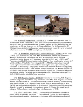 21
FIGURE 16: LOCAL NATIONAL TRACTOR EXTRACTED FROM THE ARGHANDAB RIVER
(28) Kandahar City Operations – 23-30NOV13. TF HELL had a busy week from 23-
30NOV in and around Kandahar City. First, there was an attempted assassination on MG Raziq
and an IED attack at Lamar Restaurant near the soccer stadium. AUP in PSS 3 discovered and
blew in place an IED and there were two AUP targeted killings. The AUP mentored by TF
HELL performed admirably in all cases and security assessments were reviewed for all tactical
infrastructure owned by TF HELL to mitigate any potential risks.
(29) TF WOLFPACK Support to the Clearance of Sorbagal – 26NOV13. Killer Troop,
TF WOLFPACK assisted 6/3/205th
CDR, COL Rohani with the planning and clearance of
Sorbagal. Throughout the course of the day, ANA were engaged in several firefights.
Unconfirmed reports from the ANA commander identified 5x EKIA and 3 x EWIA and 2nd
Platoon confirmed 2x IEDs blown in place on the objective. Upon completing the mission, ANA
quickly withdrew. While Killer Troop retrograded down RTE Shahaydeen, they witnessed
several explosions and heard audible small arms fire along the route. Upon reaching CP 2,
assisted the AUP in clearing a compound of interest. While enroute 4th
Platoon was engaged by
three enemy with small arms. After 4th
Platoon returned fire and lost PID, Killer 6 made the call
to withdraw, as it appeared the enemies were attempting to bait Killer Troop into a choke point
and potential ambush. Overall the operation was a successfully planned and partnered (ANA,
AUP, ANCOP) mission with Killer Troop supporting.
(30) FOB Zangabad Transfer – 27NOV13. In a matter of two months, FOB Zangabad
went from a Squadron sized FOB to being transitioned to the ANA. FOB Zangabad was one of
the most active pieces of U.S. Tactical Infrastructure (TI) due to its proximity to enemy activity
in the horn of Panjwai. FOB Zangabad was the second piece of TI transitioned by TF WAR
EAGLE, leaving only FOB Masum Ghar in all of Panjwai. The transition signified progress and
the ability of ANSF to secure their own population, and the ANSF used this to their benefit –
asking the Taliban why they continued to fight with the departure of ISAF.
(31) SVIED at PB Luke – 29NOV13. During retrograde operations at PB Luke, an
enemy Suicide Vest attacker approached 1st
Platoon, Outlaw Troop as they were descoping
concertina wire and providing exterior security. As Outlaw Soldiers conducted escalation of
 