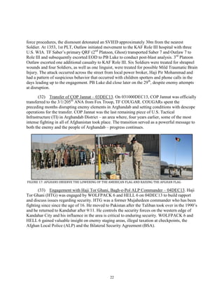 22
force procedures, the dismount detonated an SVIED approximately 30m from the nearest
Soldier. At 1353, 1st PLT, Outlaw initiated movement to the KAF Role III hospital with three
U.S. WIA. TF Saber’s primary QRF (2nd
Platoon, Ghost) transported Saber 7 and Outlaw 7 to
Role III and subsequently escorted EOD to PB Luke to conduct post-blast analysis. 3rd
Platoon
Outlaw escorted one additional casualty to KAF Role III. Six Soldiers were treated for shrapnel
wounds and four Soldiers, as well as one linguist, were treated for possible Mild Traumatic Brain
Injury. The attack occurred across the street from local power broker, Haji Pir Mohammad and
had a pattern of suspicious behavior that occurred with children spotters and phone calls in the
days leading up to the engagement. PB Luke did close later on the 29th
, despite enemy attempts
at disruption.
(32) Transfer of COP Jannat – 03DEC13. On 031000DEC13, COP Jannat was officially
transferred to the 3/1/205th
ANA from Fox Troop, TF COUGAR. COUGARs spent the
preceding months disrupting enemy elements in Arghandab and setting conditions with descope
operations for the transfer. COP Jannat was the last remaining piece of U.S. Tactical
Infrastructure (TI) in Arghandab District – an area where, four years earlier, some of the most
intense fighting in all of Afghanistan took place. The transition served as a powerful message to
both the enemy and the people of Arghandab – progress continues.
FIGURE 17: AFGHANS OBSERVE THE LOWERING OF THE AMERICAN FLAG AND RAISING THE AFGHAN FLAG
(33) Engagement with Haji Tor Ghani, Bagh-e-Pol ALP Commander – 04DEC13. Haji
Tor Ghani (HTG) was engaged by WOLFPACK 6 and HELL 6 on 04DEC13 to build rapport
and discuss issues regarding security. HTG was a former Mujahedeen commander who has been
fighting since since the age of 16. He moved to Pakistan after the Taliban took over in the 1990’s
and he returned to Kandahar after 9/11. He controls the security forces on the western edge of
Kandahar City and his influence in the area is critical to enduring security. WOLFPACK 6 and
HELL 6 gained valuable insight on enemy staging areas, illegal taxation at checkpoints, the
Afghan Local Police (ALP) and the Bilateral Security Agreement (BSA).
 