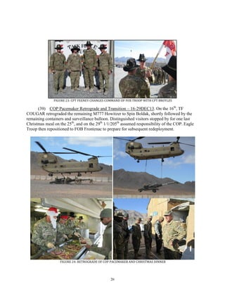26
FIGURE 23: CPT FEENEY CHANGES COMMAND OF FOX TROOP WITH CPT BROYLES
(39) COP Pacemaker Retrograde and Transition – 16-29DEC13. On the 16th
, TF
COUGAR retrograded the remaining M777 Howitzer to Spin Boldak, shortly followed by the
remaining containers and surveillance balloon. Distinguished visitors stopped by for one last
Christmas meal on the 25th
, and on the 29th
1/1/205th
assumed responsibility of the COP. Eagle
Troop then repositioned to FOB Frontenac to prepare for subsequent redeployment.
FIGURE 24: RETROGRADE OF COP PACEMAKER AND CHRISTMAS DINNER
 