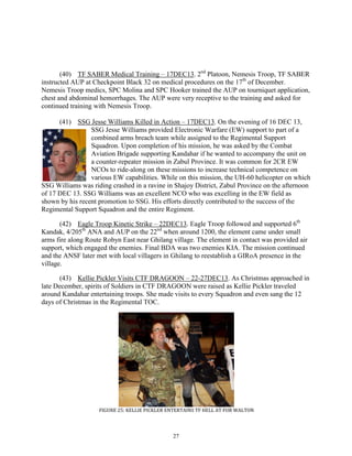 27
(40) TF SABER Medical Training – 17DEC13. 2nd
Platoon, Nemesis Troop, TF SABER
instructed AUP at Checkpoint Black 32 on medical procedures on the 17th
of December.
Nemesis Troop medics, SPC Molina and SPC Hooker trained the AUP on tourniquet application,
chest and abdominal hemorrhages. The AUP were very receptive to the training and asked for
continued training with Nemesis Troop.
(41) SSG Jesse Williams Killed in Action – 17DEC13. On the evening of 16 DEC 13,
SSG Jesse Williams provided Electronic Warfare (EW) support to part of a
combined arms breach team while assigned to the Regimental Support
Squadron. Upon completion of his mission, he was asked by the Combat
Aviation Brigade supporting Kandahar if he wanted to accompany the unit on
a counter-repeater mission in Zabul Province. It was common for 2CR EW
NCOs to ride-along on these missions to increase technical competence on
various EW capabilities. While on this mission, the UH-60 helicopter on which
SSG Williams was riding crashed in a ravine in Shajoy District, Zabul Province on the afternoon
of 17 DEC 13. SSG Williams was an excellent NCO who was excelling in the EW field as
shown by his recent promotion to SSG. His efforts directly contributed to the success of the
Regimental Support Squadron and the entire Regiment.
(42) Eagle Troop Kinetic Strike – 22DEC13. Eagle Troop followed and supported 6th
Kandak, 4/205th
ANA and AUP on the 22nd
when around 1200, the element came under small
arms fire along Route Robyn East near Ghilang village. The element in contact was provided air
support, which engaged the enemies. Final BDA was two enemies KIA. The mission continued
and the ANSF later met with local villagers in Ghilang to reestablish a GIRoA presence in the
village.
(43) Kellie Pickler Visits CTF DRAGOON – 22-27DEC13. As Christmas approached in
late December, spirits of Soldiers in CTF DRAGOON were raised as Kellie Pickler traveled
around Kandahar entertaining troops. She made visits to every Squadron and even sang the 12
days of Christmas in the Regimental TOC.
FIGURE 25: KELLIE PICKLER ENTERTAINS TF HELL AT FOB WALTON
 