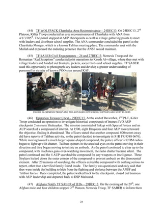 28
(44) TF WOLFPACK Charshaka Area Reconnaissance – 24DEC13. On 24DEC13, 2nd
Platoon, Killer Troop conducted an area reconnaissance of Charshaka with ANA from
4/1/3/205th
. The patrol stopped at AUP checkpoints as well as village gathering points to meet
with leaders and distribute school supplies. The ANA commander concluded the patrol at the
Charshaka Mosque, which is a known Taliban meeting place. The commander met with the
Mullah and expressed the enduring presence that the ANSF would maintain.
(45) TF SABER Civil Engagements – 24 and 27DEC13. Nemesis Troop and the
Romanian “Red Scorpions” conducted joint operations to Kvosh Ab village, where they met with
village leaders and handed out blankets, jackets, soccer balls and school supplies. TF SABER
used this opportunity to photograph key leaders and develop a greater understanding of
personnel in vicinity of known POO sites around KAF.
FIGURE 26: NEMESIS TROOP AND THE AUP HAND OUT SCHOOL SUPPLIES AND MEET ELDERS
(46) Operation Treasure Chest – 29DEC13. At the end of December, 2nd
PLT, Killer
Troop conducted an operation to investigate historical compounds of interest IVO AUP
checkpoint 2 on route Shahayden. The mission consisted of linkup with Special Forces and an
AUP search of a compound of interest. At 1500, eight Dragoons and four AUP moved toward
the objective, finding it abandoned. The officers stated that another compound 800meters away
did have reports of Taliban activity, so the patrol decided to investigate it (41R PR 9588 0676).
While moving toward a much larger square-shaped compound, the police officer’s ICOM radios
began to light up with chatter. Taliban spotters in the area had eyes on the patrol moving in their
direction and they began moving to initiate an ambush. As the patrol continued to clear up to the
compound, with machines guns over-watching movement, the radio chatter became silent. The
patrol continued and the 4 AUP searched the compound for any weapons or intelligence. Three
Strykers locked down the outer corners of the compound to prevent ambush on the dismounted
element. After 20 minutes of searching, the officers exited the compound with nothing serious to
report, other than a terrified family found inside. The family was questioned and only said that
they were inside the building to hide from the fighting and violence between the ANSF and
Taliban forces. Once completed, the patrol walked back to the checkpoint, closed out business
with AUP leadership and departed back to DSP Maiwand.
(47) Afghans Notify TF SABER of IEDs – 29DEC13. On the evening of the 29th
, one
Afghan male and four children stopped 2nd
Platoon, Nemesis Troop, TF SABER to inform them
 