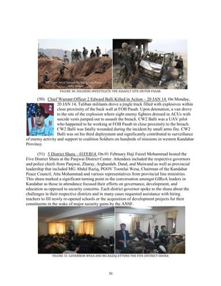 30
FIGURE 30: SOLDIERS INVESTIGATE THE ASSAULT SITE ON FOB PASAB.
(50) Chief Warrant Officer 2 Edward Balli Killed in Action – 20 JAN 14. On Monday,
20 JAN 14, Taliban militants drove a jingle truck filled with explosives within
close proximity of the back wall at FOB Pasab. Upon detonation, a van drove
to the site of the explosion where eight enemy fighters dressed in ACUs with
suicide vests jumped out to assault the breach. CW2 Balli was a UAV pilot
who happened to be working at FOB Pasab in close proximity to the breach.
CW2 Balli was fatally wounded during the incident by small arms fire. CW2
Balli was on his third deployment and significantly contributed to surveillance
of enemy activity and support to coalition Soldiers on hundreds of missions in western Kandahar
Province.
(51) 5 District Shura – 01FEB14. On 01 February Haji Faizel Mohammad hosted the
Five District Shura at the Panjwai District Center. Attendees included the respective governors
and police chiefs from Panjwai, Zharay, Arghandab, Dand, and Maiwand as well as provincial
leadership that included MG Abdul Raziq, PGOV Toorelai Wesa, Chairman of the Kandahar
Peace Council, Atta Mohammad and various representatives from provincial line ministries.
This shura marked a significant turning point in the conversation amongst GIRoA leaders in
Kandahar as those in attendance focused their efforts on governance, development, and
education as opposed to security concerns. Each district governor spoke to the shura about the
challenges in their respective districts and in many cases requested assistance with hiring
teachers to fill newly re-opened schools or the acquisition of development projects for their
constituents in the wake of major security gains by the ANSF.
FIGURE 31: GOVERNOR WESA AND MG RAZIQ ATTEND THE FIVE DISTRICT SHURA
NYTimes: Javed Tanveer/Agence France-Presse —
Getty Images
 