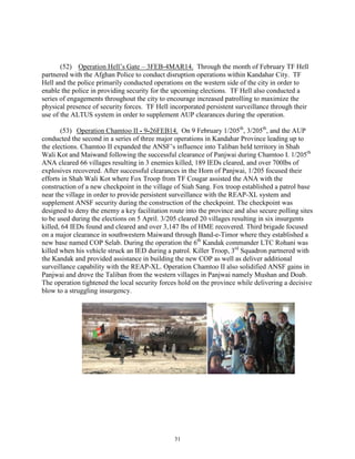 31
(52) Operation Hell’s Gate – 3FEB-4MAR14. Through the month of February TF Hell
partnered with the Afghan Police to conduct disruption operations within Kandahar City. TF
Hell and the police primarily conducted operations on the western side of the city in order to
enable the police in providing security for the upcoming elections. TF Hell also conducted a
series of engagements throughout the city to encourage increased patrolling to maximize the
physical presence of security forces. TF Hell incorporated persistent surveillance through their
use of the ALTUS system in order to supplement AUP clearances during the operation.
(53) Operation Chamtoo II - 9-26FEB14. On 9 February 1/205th
, 3/205th
, and the AUP
conducted the second in a series of three major operations in Kandahar Province leading up to
the elections. Chamtoo II expanded the ANSF’s influence into Taliban held territory in Shah
Wali Kot and Maiwand following the successful clearance of Panjwai during Chamtoo I. 1/205th
ANA cleared 66 villages resulting in 3 enemies killed, 189 IEDs cleared, and over 700lbs of
explosives recovered. After successful clearances in the Horn of Panjwai, 1/205 focused their
efforts in Shah Wali Kot where Fox Troop from TF Cougar assisted the ANA with the
construction of a new checkpoint in the village of Siah Sang. Fox troop established a patrol base
near the village in order to provide persistent surveillance with the REAP-XL system and
supplement ANSF security during the construction of the checkpoint. The checkpoint was
designed to deny the enemy a key facilitation route into the province and also secure polling sites
to be used during the elections on 5 April. 3/205 cleared 20 villages resulting in six insurgents
killed, 64 IEDs found and cleared and over 3,147 lbs of HME recovered. Third brigade focused
on a major clearance in southwestern Maiwand through Band-e-Timor where they established a
new base named COP Selab. During the operation the 6th
Kandak commander LTC Rohani was
killed when his vehicle struck an IED during a patrol. Killer Troop, 3rd
Squadron partnered with
the Kandak and provided assistance in building the new COP as well as deliver additional
surveillance capability with the REAP-XL. Operation Chamtoo II also solidified ANSF gains in
Panjwai and drove the Taliban from the western villages in Panjwai namely Mushan and Doab.
The operation tightened the local security forces hold on the province while delivering a decisive
blow to a struggling insurgency.
 