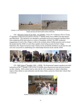 32
FIGURE 32: FOX TROOP IN SIAH SANG, SCHOOL BOOK DISTROBUTION IN PANJWAI, COP SELAB BUILD IN BAND-E-
TIMOR, AND KILLER TROOP JOINT PATROL WITH ANA
(54) Operation Alamo Scout XIII - 10-11FEB14. From 10-11 February 2014, P Troop,
4th
Squadron conducted joint patrols with the 2nd
Mobile Strike Force (MSF) near Qazi Karez,
and Mard Kala. The operation was intended to intimidate local area insurgents and deter them
from emplacing IEDs and rockets in vicinity of Kandahar Airfield. The MSF conducted
engagements in each of the villages to talk to the residents about Taliban presence and re-assure
the people that the ANSF are more than capable of providing security for their village.
Operations like Alamo Scout have kept violence levels around the airfield to an all time low and
were also successful in establishing new relationships between locals and the ANSF.
FIGURE 33: THE MSF AND SABER CONDUCT JOINT PATROLING IN SUPPORT OF OPERATION ALAMO SCOUT
(55) RSS Trains 5th
Kandak 1/205 – 13FEB. The Regimental support squadron provided
instruction to the 5th
Kandak 1/205 on how to trouble shoot transmission and electrical systems
on their vehicles. RSS worked side by side with the ANA mechanics in order to help them
improve their ability to read schematics and develop a better system by which their vehicle fleet
is serviced.
FIGURE 34: RSS MECHANICS TRAINING THE 5TH KANDAK 1/205
 
