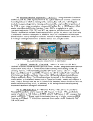 33
(56) Presidential Election Preparations – FEB-MAR14. During the months of February
and March 2014, the ANSF in partnership with the Afghan Independent Electoral Commission
focused a great deal of effort on planning for the elections, held on 5 April. CTF Dragoon
conducted engagements, partnered planning, and monitored the progress of the preparations of
the ANSF to ensure proper coordination between ANSF pillars. Key to CTF Dragoon’s effort
was the establishment of Election Operation Centers (EOCs) in each district to gather
representatives from the ANA, AUP, and NDS and encourage unified action on Election Day.
Planning considerations included the movement of ballots, polling site security, and the security
of presidential candidates campaigning in Kandahar. The ANSF demonstrated their ability to
provide requisite security during a visit from the President of Afghanistan Hamid Karzai, as well
as two major campaign events hosted by Zalmai Rassoul and Gul Agha Sherzai.
FIGURE 35: ARGHANDAB ELECTIONS OPERATION CENTER, ELECTIONS GRAFITI IN KANDAHAR CITY, AND A
BILLBOARD ENCOURAGING WOMEN TO VOTE ON ELECTION DAY.
(57) Operation Chamtoo III – 5-26MAR14 . From 5 to 26 March 2014 the ANSF
conducted its second major Corps level operation across Kandahar. The purpose of the operation
was to disrupt enemy forces in Kandahar and establish security around polling sites for the
upcoming elections. First and third brigade of the 205th
Corps cleared a total of 62 villages
discovering 50 IEDs and 70 kg of HME. Operations for 1/205 focused in Northwestern Shah
Wali Kot around Kundelin and Kajur villages, while 3/205 conducted operations in Ghorak,
Khakrez, and Band-e-Timor. Third Brigade continued its outreach to the Afghan population
holding a shura in the displaced persons camp in Zharay in which they handed out food items to
needy villagers. The operation was not as dynamic is the previous Chamtoo Operations, however
was successful in providing security to previously at risk polling sites and disrupting enemy
movement in Kandahar leading into the elections.
(58) 4/4 ID Relief in Place. CTF Mountain Warrior, 4/4 ID, arrived in Kandahar in
March 2014 to conduct a relief in place with CTF Dragoon. TF Steel, 1-77 FA conducted a
transfer of authority at FOB Walton on 21 MAR while TF Red Warrior, 1-12IN conducted their
transfer on 25MAR. TF Cougar cased their colors during an end of mission ceremony at FOB
Frontenac on 27 March. TF Muleskinner conducted their transfer with TF Blacksmith, 704th
BSB on 28 March.
 