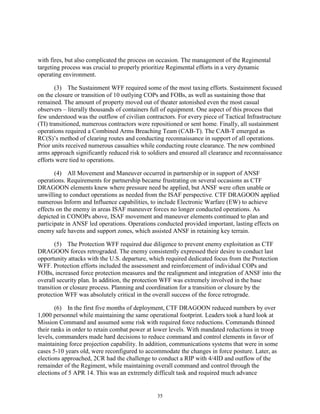 35
with fires, but also complicated the process on occasion. The management of the Regimental
targeting process was crucial to properly prioritize Regimental efforts in a very dynamic
operating environment.
(3) The Sustainment WFF required some of the most taxing efforts. Sustainment focused
on the closure or transition of 10 outlying COPs and FOBs, as well as sustaining those that
remained. The amount of property moved out of theater astonished even the most casual
observers – literally thousands of containers full of equipment. One aspect of this process that
few understood was the outflow of civilian contractors. For every piece of Tactical Infrastructure
(TI) transitioned, numerous contractors were repositioned or sent home. Finally, all sustainment
operations required a Combined Arms Breaching Team (CAB-T). The CAB-T emerged as
RC(S)’s method of clearing routes and conducting reconnaissance in support of all operations.
Prior units received numerous casualties while conducting route clearance. The new combined
arms approach significantly reduced risk to soldiers and ensured all clearance and reconnaissance
efforts were tied to operations.
(4) All Movement and Maneuver occurred in partnership or in support of ANSF
operations. Requirements for partnership became frustrating on several occasions as CTF
DRAGOON elements knew where pressure need be applied, but ANSF were often unable or
unwilling to conduct operations as needed from the ISAF perspective. CTF DRAGOON applied
numerous Inform and Influence capabilities, to include Electronic Warfare (EW) to achieve
effects on the enemy in areas ISAF maneuver forces no longer conducted operations. As
depicted in CONOPs above, ISAF movement and maneuver elements continued to plan and
participate in ANSF led operations. Operations conducted provided important, lasting effects on
enemy safe havens and support zones, which assisted ANSF in retaining key terrain.
(5) The Protection WFF required due diligence to prevent enemy exploitation as CTF
DRAGOON forces retrograded. The enemy consistently expressed their desire to conduct last
opportunity attacks with the U.S. departure, which required dedicated focus from the Protection
WFF. Protection efforts included the assessment and reinforcement of individual COPs and
FOBs, increased force protection measures and the realignment and integration of ANSF into the
overall security plan. In addition, the protection WFF was extremely involved in the base
transition or closure process. Planning and coordination for a transition or closure by the
protection WFF was absolutely critical in the overall success of the force retrograde.
(6) In the first five months of deployment, CTF DRAGOON reduced numbers by over
1,000 personnel while maintaining the same operational footprint. Leaders took a hard look at
Mission Command and assumed some risk with required force reductions. Commands thinned
their ranks in order to retain combat power at lower levels. With mandated reductions in troop
levels, commanders made hard decisions to reduce command and control elements in favor of
maintaining force projection capability. In addition, communications systems that were in some
cases 5-10 years old, were reconfigured to accommodate the changes in force posture. Later, as
elections approached, 2CR had the challenge to conduct a RIP with 4/4ID and outflow of the
remainder of the Regiment, while maintaining overall command and control through the
elections of 5 APR 14. This was an extremely difficult task and required much advance
 
