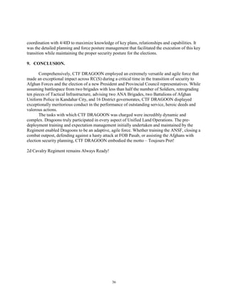 36
coordination with 4/4ID to maximize knowledge of key plans, relationships and capabilities. It
was the detailed planning and force posture management that facilitated the execution of this key
transition while maintaining the proper security posture for the elections.
9. CONCLUSION.
Comprehensively, CTF DRAGOON employed an extremely versatile and agile force that
made an exceptional impact across RC(S) during a critical time in the transition of security to
Afghan Forces and the election of a new President and Provincial Council representatives. While
assuming battlespace from two brigades with less than half the number of Soldiers, retrograding
ten pieces of Tactical Infrastructure, advising two ANA Brigades, two Battalions of Afghan
Uniform Police in Kandahar City, and 16 District governorates, CTF DRAGOON displayed
exceptionally meritorious conduct in the performance of outstanding service, heroic deeds and
valorous actions.
The tasks with which CTF DRAGOON was charged were incredibly dynamic and
complex. Dragoons truly participated in every aspect of Unified Land Operations. The pre-
deployment training and expectation management initially undertaken and maintained by the
Regiment enabled Dragoons to be an adaptive, agile force. Whether training the ANSF, closing a
combat outpost, defending against a hasty attack at FOB Pasab, or assisting the Afghans with
election security planning, CTF DRAGOON embodied the motto – Toujours Pret!
2d Cavalry Regiment remains Always Ready!
 