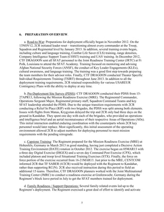 5
6. PREPARATION OVERVIEW.
a. Road-to-War: Preparations for deployment officially began in November 2012. On the
13NOV12, 2CR initiated leader reset – transitioning almost every commander at the Troop,
Squadron and Regimental level by January 2013. In addition, several training events began,
including culture and language training, Combat Life Saver (CLS) training, range densities,
Company Intelligence Support Team (COIST) training and UAV training. In December 2012,
CTF DRAGOON sent all SFAT personnel to the Joint Readiness Training Center (JRTC) at Ft
Polk, Louisiana to attend the SFAT Academy. Training focused on mentoring and advising
Afghan National Security Forces (ANSF), the conduct of Key Leader Engagements (KLEs),
cultural awareness, and language training. The training was a good first step towards preparing
the team members for their advisor roles. Finally, CTF DRAGOON conducted Theater Specific
Individual Requirements Training (TSIRT) throughout June 2013. In addition to all the
deployment training requirements, 2CR retained responsibility for various USAREUR
Contingency Plans with the ability to deploy at any time.
b. Pre-Deployment Site Survey (PDSS): CTF DRAGOON conducted their PDSS from 15-
27APR13, following the Mission Readiness Exercise (MRE). The Regimental Commander,
Operations Sergeant Major, Regimental primary staff, Squadron Command Teams and key
SFAT leadership attended the PDSS. Due to the unique transition requirements with 2CR
conducting a Relief In Place (RIP) with two brigades, the PDSS was split among both elements.
Issues with flights from Manas, Krygystan delayed the trip and 2CR only had three days on the
ground in Kandahar. They spent one day with each of the brigades, who provided an operations
and intelligence brief and an aerial reconnaissance of their respective Areas of Operations (AOs).
This initial interaction enabled enduring coordination with the counterparts whom 2CR key
personnel would later replace. Most significantly, this initial assessment of the operating
environment allowed 2CR to adjust numbers for deploying personnel to meet mission
requirements with the pending retrograde.
c. Capstone Training: The Regiment prepared for the Mission Readiness Exercise (MRE) at
Hohenfels, Germany in March 2013 in good standing, having just completed a Decisive Action
Training Environment (DATE) rotation in October 2012. The exercise began on 05MAR13 with
a three day Digital Exercise (DIGEX) and a seven day Command Post Exercise (CPX), which
included platoon and troop level Situational Training Exercises (STX). Finally, the force on
force portion of the exercise occurred from 16-21MAR13. Just prior to the MRE, CENTCOM
informed 2CR that TF SABER (4/2CR) would be deployed with the Regiment to Kandahar,
rather than supporting RC(N). 2CR also received instruction during this period to field an
additional 15 teams. Therefore, CTF DRAGOON planners worked with the Joint Multinational
Training Center (JMRC) to conduct a readiness exercise at Grafenwoehr, Germany during the
Regiment’s block leave period in July to get the SFAT members trained for deployment.
d. Family Readiness / Support Operations: Several family related events led up to the
Regiment’s deployment. The Regiment exercised a great deal of effort to identify and activate
 