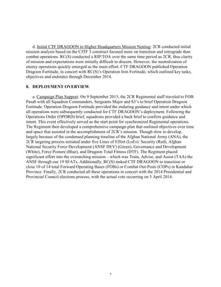 7
d. Initial CTF DRAGOON to Higher Headquarters Mission Nesting: 2CR conducted initial
mission analysis based on the CJTF 3 construct focused more on transition and retrograde than
combat operations. RC(S) conducted a RIP/TOA over the same time period as 2CR, thus clarity
of mission and expectations were initially difficult to discern. However, the neutralization of
enemy operations quickly emerged as the main effort. CTF DRAGOON published Operation
Dragoon Fortitude, in concert with RC(S)’s Operation Iron Fortitude, which outlined key tasks,
objectives and endstates through December 2014.
8. DEPLOYMENT OVERVIEW.
a. Campaign Plan Support: On 9 September 2013, the 2CR Regimental staff traveled to FOB
Pasab with all Squadron Commanders, Sergeants Major and S3’s to brief Operation Dragoon
Fortitude. Operation Dragoon Fortitude provided the enduring guidance and intent under which
all operations were subsequently conducted for CTF DRAGOON’s deployment. Following the
Operations Order (OPORD) brief, squadrons provided a back brief to confirm guidance and
intent. This event effectively served as the start point for synchronized Regimental operations.
The Regiment then developed a comprehensive campaign plan that outlined objectives over time
and space that assisted in the accomplishment of 2CR’s mission. Though slow to develop,
largely because of the condensed planning timeline of the Afghan National Army (ANA), the
2CR targeting process initiated under five Lines of Effort (LoEs): Security (Red), Afghan
National Security Force Development (ANSF DEV) (Green), Governance and Development
(White), Force Posture (Blue), and Dragoon Total Fitness (DTF). The Regiment placed
significant effort into the overarching mission – which was Train, Advise, and Assist (TAA) the
ANSF through our 19 SFATs. Additionally, RC(S) tasked CTF DRAGOON to transition or
close 10 of 14 total Forward Operating Bases (FOBs) or Combat Out-Posts (COPs) in Kandahar
Province. Finally, 2CR conducted all these operations in concert with the 2014 Presidential and
Provincial Council elections process, with the actual vote occurring on 5 April 2014.
 