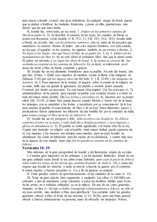 para atacar o invadir a Israel, sino pera defenderse de cualquier ataque de Israel, puesto
que se dedicó a fortificar las ciudades fronterizas y poner en ellas guarniciones más
fuertes que las que antes había.
II. Josafat fue, sobre todo, un rey recto. 1. Anduvo en los primeros caminos de
David su padre (v. 3). Al describir el carácter de los reyes, los caminos de David se
ponen con frecuencia como modelo (1 R. 15:3, 11; 2 R. 14:3; 16:2; 18:3). Josafat imitó
a David, no en todo, sino «en los primeros caminos», esto es, antes de los pecados que
mancharon su carácter. Hemos de imitar, aun a los mejores hombres, con toda cautela,
no sea que, al seguirles en los aciertos, les sigamos también en sus errores y desvíos. 2.
No buscó a los baales, sino que buscó al Dios de su padre (vv. 3, 4). 3. Anduvo en los
mandamientos de Dios (v. 4); no sólo adoró al verdadero Dios, sino que le adoró como
Él quiere ser adorado, y no según las obras de Israel. 4. Se animó su corazón (lit. fue
exaltado su corazón) en los caminos de Jehová (v. 6), es decir, se enfervorizó en el
deseo de servir a Dios de forma constante y gozosa.
III. Josafat fue un rey altamente beneficioso para su pueblo. No sólo fue bueno, sino
que hizo el bien. 1. Quitó esos maestros de mentiras (como se llama a las imágenes en
Habacuc 2:18) que son los lugares altos (no del todo. V. 1 R. 22:44) y las imágenes de
Aserá (v. 6). 2. Puso maestros de la verdad. Al inquirir sobre el estado de la religión en
su reino, halló que era grande la ignorancia del pueblo y resolvió poner remedio.
Comenzó por donde era necesario. En esta buena obra empleó: (A) Sus príncipes (v. 7),
administradores de la justicia, para enseñar al pueblo a no cometer errores y a obrar en
todo del mejor modo posible. (B) Los levitas y sacerdotes (v. 8), maestros por su propio
oficio (Dt. 33:10). ¡Cuánto bien puede hacerse cuando Moisés y Aarón van de la mano,
los príncipes con su autoridad y los levitas y sacerdotes con su conocimiento de la Ley
para enseñar al pueblo el conocimiento de Dios y de su Ley! Estos itinerantes jueces y
predicadores fueron juntamente los difusores de una bendita luz por la ciudades de Judá,
pues tenían consigo el libro de la ley de Jehová (v. 9).
IV. Josafat fue un rey próspero y feliz. Jehová estuvo con Josafat (v. 3). Jehová
confirmó el reino en su mano, y todo Judá dio a Josafat presentes; y tuvo riquezas y
gloria en abundancia (v. 5). El pueblo se sentía agradecido a la buena obra de su rey.
Cuanto más instruido en religión está el pueblo, tanta mayor lealtad puede esperarse de
él. Las riquezas y los honores son trampas para muchos, pero no para Josafat: su
abundancia fue como un lubricante para las ruedas de su obediencia, y cuanto más tuvo
de la riqueza de este mundo, tanto más fue levantado su corazón en los caminos de
Jehová.
Versículos 10–19
Más informes de la gran prosperidad de Josafat y del floreciente estado de su reino.
I. Causaba gran impresión en los príncipes y en las naciones limítrofes. Quizá no era
tan gran soldado como David ni tan sabio como Salomón, pero cayó el pavor de Jehová
sobre todos los reinos de las tierras que estaban alrededor de Judá (v. 10), a causa del
respeto que Josafat les merecía; y nadie se atrevió a hacerle la guerra; por el contrario,
le traían muchos y buenos presentes (v. 11), a fin de ganarse su amistad.
II. Tenía grandes centros de aprovisionamiento en las ciudades de su reino (v. 12).
III. Tenía un gran ejército bien organizado y equipado. Las cifras (1.160.000) son
colosales y han de entenderse como referentes a todos los hombres hábiles para el uso
de las armas, no a soldados enlistados ya en la milicia. De uno de sus cinco generales,
Amasías, se dice (v. 16) que se había consagrado voluntariamente a Jehová; no sólo al
rey para servirle, sino también a Dios para glorificarle. Era corriente entre los grandes
generales ofrecer a Dios el botín de sus victorias (1 Cr. 26:26), pero este buen general
ofreció a Jehová primeramente su persona, antes de ofrecerle sus despojos. Nótese,
 