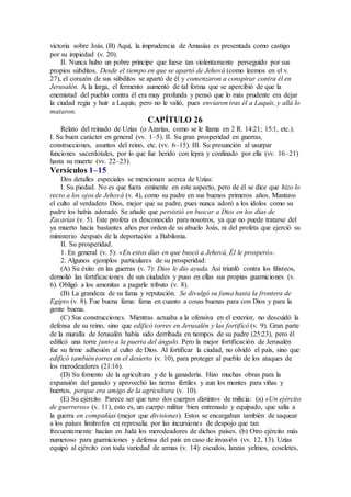 victoria sobre Joás. (B) Aquí, la imprudencia de Amasías es presentada como castigo
por su impiedad (v. 20).
II. Nunca hubo un pobre príncipe que fuese tan violentamente perseguido por sus
propios súbditos. Desde el tiempo en que se apartó de Jehová (como leemos en el v.
27), el corazón de sus súbditos se apartó de él y comenzaron a conspirar contra él en
Jerusalén. A la larga, el fermento aumentó de tal forma que se apercibió de que la
enemistad del pueblo contra él era muy profunda y pensó que lo más prudente era dejar
la ciudad regia y huir a Laquís; pero no le valió, pues enviaron tras él a Laquís, y allá lo
mataron.
CAPÍTULO 26
Relato del reinado de Uzías (o Azarías, como se le llama en 2 R. 14:21; 15:1, etc.).
I. Su buen carácter en general (vv. 1–5). II. Su gran prosperidad en guerras,
construcciones, asuntos del reino, etc. (vv. 6–15). III. Su presunción al usurpar
funciones sacerdotales, por lo que fue herido con lepra y confinado por ella (vv. 16–21)
hasta su muerte (vv. 22–23).
Versículos 1–15
Dos detalles especiales se mencionan acerca de Uzías:
I. Su piedad. No es que fuera eminente en este aspecto, pero de él se dice que hizo lo
recto a los ojos de Jehová (v. 4), como su padre en sus buenos primeros años. Mantuvo
el culto al verdadero Dios, mejor que su padre, pues nunca adoró a los ídolos como su
padre los había adorado. Se añade que persistió en buscar a Dios en los días de
Zacarías (v. 5). Este profeta es desconocido para nosotros, ya que no puede tratarse del
ya muerto hacía bastantes años por orden de su abuelo Joás, ni del profeta que ejerció su
ministerio después de la deportación a Babilonia.
II. Su prosperidad.
1. En general (v. 5): «En estos días en que buscó a Jehová, Él le prosperó».
2. Algunos ejemplos particulares de su prosperidad:
(A) Su éxito en las guerras (v. 7): Dios le dio ayuda. Así triunfó contra los filisteos,
demolió las fortificaciones de sus ciudades y puso en ellas sus propias guarniciones (v.
6). Obligó a los amonitas a pagarle tributo (v. 8).
(B) La grandeza de su fama y reputación. Se divulgó su fama hasta la frontera de
Egipto (v. 8). Fue buena fama: fama en cuanto a cosas buenas para con Dios y para la
gente buena.
(C) Sus construcciones. Mientras actuaba a la ofensiva en el exterior, no descuidó la
defensa de su reino, sino que edificó torres en Jerusalén y las fortificó (v. 9). Gran parte
de la muralla de Jerusalén había sido derribada en tiempos de su padre (25:23), pero él
edificó una torre junto a la puerta del ángulo. Pero la mejor fortificación de Jerusalén
fue su firme adhesión al culto de Dios. Al fortificar la ciudad, no olvidó el país, sino que
edificó también torres en el desierto (v. 10), para proteger al pueblo de los ataques de
los merodeadores (21:16).
(D) Su fomento de la agricultura y de la ganadería. Hizo muchas obras para la
expansión del ganado y aprovechó las tierras fértiles y aun los montes para viñas y
huertos, porque era amigo de la agricultura (v. 10).
(E) Su ejército. Parece ser que tuvo dos cuerpos distintos de milicia: (a) «Un ejército
de guerreros» (v. 11), esto es, un cuerpo militar bien entrenado y equipado, que salía a
la guerra en compañías (mejor que divisiones). Estos se encargaban también de saquear
a los países limítrofes en represalia por las incursiones de despojo que tan
frecuentemente hacían en Judá los merodeadores de dichos países. (b) Otro ejército más
numeroso para guarniciones y defensa del país en caso de invasión (vv. 12, 13). Uzías
equipó al ejército con toda variedad de armas (v. 14): escudos, lanzas yelmos, coseletes,
 