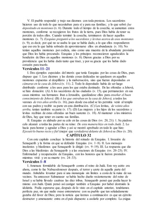 V. El pueblo respondió y trajo sus diezmos con toda presteza. Los sacerdotes
hicieron uso de todo lo que necesitaban para sí y para sus familias; y lo que sobró fue
depositado en montones (v. 6). Durante todo el tiempo de la cosecha, se aumentan estos
montones, conforme se recogieron los frutos de la tierra, pues Dios había de tener su
porción de todos ellos. Cuando terminó la cosecha, terminaron de hacer aquellos
montones (v. 7). Ezequías preguntó a los sacerdotes y levitas acerca de esos montones
(v. 9); es decir, por qué no se usaba lo que se había dado, a lo que ellos respondieron
que eso era lo que había sobrado de aprovisionarse ellos en abundancia (v. 10). No
tenían aquellos montones por codicia, sino como una muestra de la abundante provisión
que Dios les había procurado. Ezequías y los príncipes reconocieron agradecidos la
bendición de Dios en aquellos montones (v. 8). Dieron gracias a Dios por su
providencia que les había dado tanto que traer, y por su gracia que les había dado
corazón para traerlo.
Versículos 11–21
I. Dos ejemplos especiales del interés que tenía Ezequías por las cosas de Dios, pues
dispuso que: 1. Los diezmos y las demás cosas dedicadas no quedasen en aquellos
montones expuestas al despilfarro y la malversación, sino que fueran depositadas en
cámaras en la casa de Jehová (v. 11). 2. Todo lo depositado había de ser luego
distribuido conforme a los usos para los que estaba destinado. De las ofrendas a Jehová,
se hizo donación: (A) A los sacerdotes de las ciudades (v. 15), que permanecían en sus
casas mientras sus hermanos iban a Jerusalén, quedándose ellos para enseñar el buen
conocimiento de Jehová. (B) A los que entraban en la casa de Jehová, a todos los
varones de tres años arriba (v. 16), pues desde esa edad se les permitía venir al templo
con sus padres y recibir su parte en esta distribución. (C) Los levitas, de veinte años
arriba, tenían también su parte (v. 17). (D) Las mujeres y los hijos de los sacerdotes y
levitas recibían de estas ofrendas un buen sustento (v. 18). Al mantener a los ministros
de Dios, hay que tener en cuenta sus familias.
II. Ezequías es alabado por su celo en las cosas de Dios (vv. 20, 21). 1. Su piadoso
celo alcanzó a todas las partes de su reino: De esta manera hizo en todo Judá. 2. Lo
hacía para honrar y agradar a Dios y así se mostró aprobado en todo lo que hizo:
Ejecutó lo bueno recto y fiel (mejor que verdadero) delante de Jehová su Dios (v. 20).
CAPÍTULO 32
Con este capítulo concluye la historia del reinado de Ezequías. I. Invasión de
Senaquerib y la forma en que se defendió Ezequías (vv. 1–8). II. Los mensajes
insolentes y blasfemos que Senaquerib le dirigió (vv. 9–19). III. La respuesta que dio
Dios a las blasfemias de Senaquerib y a las oraciones de Ezequías (vv. 20–23). IV.
Enfermedad y recuperación de Ezequías, con los honores que le fueron prestados
mientras vivió y en su muerte (vv. 24–33).
Versículos 1–8
I. Amenaza formidable de Senaquerib contra el reino de Judá. Este rey asirio era
ahora, como lo fue Nabucodonosor después, el terror y azote de aquella parte del
mundo. Anhelaba levantar para sí una monarquía sin límites a costa de la ruina de sus
vecinos. Su antecesor Salmanasar se había hecho dueño recientemente del reino de
Israel y se había llevado cautivas las diez tribus. Senaquerib pensó que podía hacer lo
mismo con Judá. Quizá pensó así castigar también a Ezequías por haber destruido la
idolatría. Podía esperarse que, después de lo visto en el capítulo anterior, tendríamos
perfecta paz, sin que nadie osase entremeterse con su pueblo que tan señaladamente
gozaba del favor de Dios; pero la noticia que leemos a continuación es que un ejército
destructor y amenazante entra en el país dispuesto a asolarlo por completo. La exigua
 