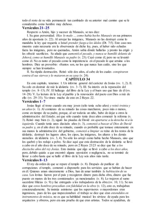 todo el resto de su vida permaneció tan cambiado de su anterior mal camino que se le
consideraba como hombre muy dichoso.
Versículos 21–25
Respecto a Amón, hijo y sucesor de Manasés, se nos dice:
I. Su gran perversidad. Hizo lo malo … como había hecho Manasés en sus primeros
años de apostasía (v. 22). Al arrojar las imágenes, Manasés no las destruyó como lo
mandaba la ley que requería a Israel prender fuego a los ídolos (Dt. 7:5). Este caso nos
muestra cuán necesaria era la observancia de dicha ley, pues, al haber sido echadas
fuera las imágenes, pero no quemadas, Amón sabía dónde hallarlas y pronto las erigió y
les ofreció sacrificios. Se añade que aumentó el pecado, y nunca se humilló delante de
Jehová, como se humilló Manasés su padre (v. 23). Cayó como él, pero no se levantó
como él. No es tanto el pecado como la impenitencia en el pecado lo que arruina a los
hombres. Dice un proverbio: «Santos son, no los que nunca han caído, sino los que
siempre se han levantado».
II. Su rápida destrucción. Reinó sólo dos años, al cabo de los cuales conspiraron
contra él sus siervos y lo mataron en su casa (v. 24).
CAPÍTULO 34
En este capítulo, tenemos: I. Un informe general del carácter de Josías (vv. 1, 2). II.
Su celo en destruir de raíz la idolatría (vv. 3–7). III. Su interés en la reparación del
templo (vv. 8–13). IV. El hallazgo del libro de la Ley y el buen uso que hizo de él (vv.
14–28). V. La lectura de la Ley al pueblo y la renovación del pacto con Dios a raíz de
ello (vv. 29–33). Ya vimos mucho de esto en 2 Reyes 22.
Versículos 1–7
Josías llegó al trono cuando era muy joven (sólo tenía ocho años) y reinó treinta y
un años (v. 1). Al comienzo de su reinado las cosas marcharon, poco más o menos,
como en tiempo de su padre, porque, al ser todavía un niño, hubo de dejar a otros la
administración del Estado; así que sólo cuando tenía doce años comenzó la reforma (v.
3). Reinó muy bien (v. 2), siguió las pisadas de David sin apartarse a la derecha ni a la
izquierda. Cuando tenía unos dieciséis años (v. 3), comenzó a buscar al Dios de David
su padre y, en el año doce de su reinado, cuando es probable que tomase enteramente en
sus manos la administración del gobierno, comenzó a limpiar su reino de los restos de la
idolatría; destruyó los lugares altos, los cipos, las imágenes, los altares y los demás
utensilios de idolatría (vv. 3, 4). No sólo los arrojó como había hecho Manasés, sino que
los quebró y los redujo a polvo. Se dice aquí que esta destrucción de la idolatría se llevó
a cabo en el año doce de su reinado, pero en 2 Reyes 23:23 se dice que fue a los
dieciocho años del rey Josías. Esto insinúa que algo se llevó a cabo a los doce años,
pero, debido quizás a que encontró alguna oposición o negligencia, no se terminó de
llevar a cabo hasta que se halló el libro de la Ley seis años más tarde.
Versículos 8–13
El rey da orden de que se repare el templo (v. 8). Después de purificar de
corrupciones el templo, comenzó a disponerlo para los servicios que se habían de hacer
en él. Quienes aman sinceramente a Dios, han de amar también la habitación de su
casa. Los levitas fueron por el país y recogieron dinero para dicha obra, dinero que fue
puesto en manos de los tres comisionados ya mencionados (v. 8). Lo trajeron al sumo
sacerdote Hilcías (v. 9) y fue entregado a los trabajadores de la obra (vv. 10, 11). Se nos
dice que estos hombres procedían con fidelidad en la obra (v. 12), esto es, trabajaban
concienzudamente. Se insinúa asimismo que los supervisores o mayordomos eran
ingeniosos, pues de los que inspeccionaban el trabajo se dice que eran entendidos en
instrumentos de música, no es que su habilidad musical les sirviese de ayuda para los
arquitectos y obreros, pero era una prueba de que eran artistas. Todos se ayudaban, de
 