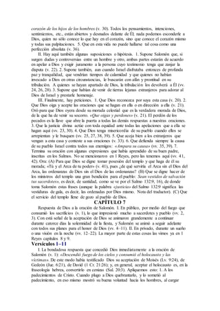 corazón de los hijos de los hombres (v. 30). Todos los pensamientos, intenciones,
sentimientos, etc., están abiertos y desnudos delante de Él; nada podemos esconderle a
Dios, quien no sólo conoce lo que hay en el corazón, sino que conoce el corazón mismo
y todas sus palpitaciones. 5. Que en esta vida no puede hallarse tal cosa como una
perfección absoluta (v. 36).
II. Hay aquí también algunas suposiciones o hipótesis. 1. Supone Salomón que, si
surgen dudas y controversias entre un hombre y otro, ambas partes estarán de acuerdo
en apelar a Dios y exigir juramento a la persona cuyo testimonio tenga que zanjar la
disputa (v. 22). 2. Supone también, aun cuando Israel disfrutaba entonces de profunda
paz y tranquilidad, que vendrían tiempos de calamidad y que quienes no habían
invocado a Dios en otras circunstancias, le buscarán con afán y prontitud en su
tribulación. A quienes se hayan apartado de Dios, la tribulación los devolverá a Él (vv.
24, 26, 28). 3. Supone que habían de venir de tierras lejanas extranjeros para adorar al
Dios de Israel y prestarle homenaje.
III. Finalmente, hay peticiones. 1. Que Dios reconozca por suya esta casa (v. 20). 2.
Que Dios oiga y acepte las oraciones que se hagan en ella o en dirección a ella (v. 21).
Oró para que Dios oyera desde su morada celestial que es la verdadera morada de Dios,
de la que ha de venir su socorro. «Que oigas y perdones» (v. 21). El perdón de los
pecados es la llave que abre la puerta a todas las demás respuestas a nuestras oraciones.
3. Que la justicia divina actúe con toda equidad ante todas las apelaciones que a ella se
hagan aquí (vv. 23, 30). 4. Que Dios tenga misericordia de su pueblo cuando ellos se
arrepientan y le busquen (vv. 25, 27, 38, 39). 5. Que acoja bien a los extranjeros que
vengan a esta casa y conteste a sus oraciones (v. 33). 6. Que defienda siempre la causa
de su pueblo Israel contra todos sus enemigos: «Ampara su causa» (vv. 35, 39). 7.
Termina su oración con algunas expresiones que había aprendido de su buen padre,
inscritas en los Salmos. No se mencionaron en 1 Reyes, pero las tenemos aquí (vv. 41,
42). Ora: (A) Para que Dios se digne tomar posesión del templo y que haga de él su
morada; «Tú y el Arca de tu poder» (v. 41), pues ¿de qué serviría el Arca sin el Dios del
Arca, las ordenanzas de Dios sin el Dios de las ordenanzas? (B) Que se digne hacer de
los ministros del templo una gran bendición para el pueblo: Sean vestidos de salvación
tus sacerdotes», es decir, de santidad, como se ve por el Salmo 132:9, 16), de donde
toma Salomón estas frases (aunque la palabra «justicia» del Salmo 132:9 significa las
vestiduras de gala, es decir, las ordenadas por Dios mismo. Nota del traductor). (C) Que
el servicio del templo llene de gozo al pueblo de Dios.
CAPÍTULO 7
Respuesta de Dios a la oración de Salomón. I. En público, por medio del fuego que
consumió los sacrificios (v. 1), lo que impresionó mucho a sacerdotes y pueblo (vv. 2,
3). Con está señal de la aceptación de Dios se animaron grandemente a continuar
durante catorce días la solemnidad de la fiesta, y Salomón se animó a seguir adelante
con todos sus planes para el honor de Dios (vv. 4–11). II. En privado, durante un sueño
o una visión en la noche (vv. 12–22). La mayor parte de estas cosas las vimos ya en 1
Reyes capítulos 8 y 9.
Versículos 1–11
I. La bondadosa respuesta que concedió Dios inmediatamente a la oración de
Salomón (v. 1): «Descendió fuego de los cielos y consumió el holocausto y las
víctimas». De este modo había testificado Dios su aceptación de Moisés (Lv. 9:24), de
Gedeón (Jue. 6:21), de David (1 Cr. 21:26); y, en general, aceptar el holocausto es, en la
fraseología hebrea, convertirlo en cenizas (Sal. 20:3). Apliquemos esto: 1. A los
padecimientos de Cristo. Cuando plugo a Dios quebrantarlo, y lo sometió al
padecimiento, en eso mismo mostró su buena voluntad hacia los hombres, al cargar
 