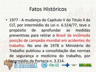 Fatos Históricos
• 1977 - A mudança do Capítulo V do Título II da
CLT, por intermédio da Lei n. 6.514/77, teve o
propósito de aprofundar as medidas
preventivas para retirar o Brasil da incômoda
posição de campeão mundial em acidentes do
trabalho. No ano de 1978 o Ministério do
Trabalho publicou a consolidação das normas
de segurança e medicina do trabalho, por
intermédio da Portaria n. 3.214.
 