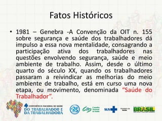 Fatos Históricos
• 1981 – Genebra -A Convenção da OIT n. 155
sobre segurança e saúde dos trabalhadores dá
impulso a essa nova mentalidade, consagrando a
participação ativa dos trabalhadores nas
questões envolvendo segurança, saúde e meio
ambiente de trabalho. Assim, desde o último
quarto do século XX, quando os trabalhadores
passaram a reivindicar as melhorias do meio
ambiente de trabalho, está em curso uma nova
etapa, ou movimento, denominada “Saúde do
Trabalhador”.
 