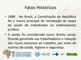 Fatos Históricos
• 1988 - No Brasil, a Constituição da República
foi o marco principal de introdução da etapa
da saúde do trabalhador no ordenamento
jurídico.
• A saúde foi considerada como direito social,
ficando garantida aos trabalhadores a redução
dos riscos inerentes ao trabalho, por meio de
normas de saúde, higiene e segurança.
 