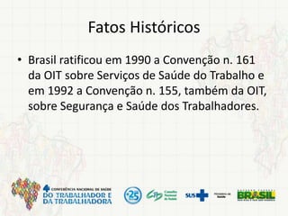 Fatos Históricos
• Brasil ratificou em 1990 a Convenção n. 161
da OIT sobre Serviços de Saúde do Trabalho e
em 1992 a Convenção n. 155, também da OIT,
sobre Segurança e Saúde dos Trabalhadores.
 