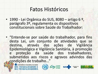 Fatos Históricos
• 1990 - Lei Orgânica do SUS, 8080 – artigo 6 º,
parágrafo 3º, regulamenta os dispositivos
constitucionais sobre Saúde do Trabalhador:
• “Entende-se por saúde do trabalhador, para fins
desta Lei, um conjunto de atividades que se
destina, através das ações de Vigilância
Epidemiológica e Vigilância Sanitária, à promoção
e proteção da saúde dos trabalhadores,
submetidos aos riscos e agravos advindos das
condições de trabalho...”
 