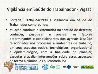 Vigilância em Saúde do Trabalhador - Vigsat
• Portaria 3.120/GM/1998 a Vigilância em Saúde do
Trabalhador compreende:
• atuação contínua e sistemática no sentido de detectar,
conhecer, pesquisar e analisar os fatores
determinantes e condicionantes dos agravos à saúde
relacionados aos processos e ambientes de trabalho,
em seus aspectos sociais, tecnológicos, organizacional
e epidemiológico, com a finalidade de planejar,
executar e avaliar intervenções sobre esses aspectos,
de forma a eliminá-los ou controlá-los.
 