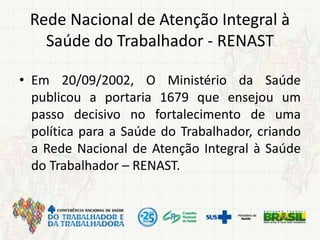 Rede Nacional de Atenção Integral à
Saúde do Trabalhador - RENAST
• Em 20/09/2002, O Ministério da Saúde
publicou a portaria 1679 que ensejou um
passo decisivo no fortalecimento de uma
política para a Saúde do Trabalhador, criando
a Rede Nacional de Atenção Integral à Saúde
do Trabalhador – RENAST.
 