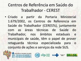 Centros de Referência em Saúdo do
Trabalhador - CEREST
• Criado a partir da Portaria Ministerial
1.679/2002, os Centros de Referencia em
Saúde do Trabalhador (CERESTs), juntamente
com as áreas técnicas de Saúde do
Trabalhador, nos âmbitos estaduais e
municipais de saúde, têm o papel de prover
retaguarda técnica especializada para o
conjunto de ações e serviços da rede SUS.
 