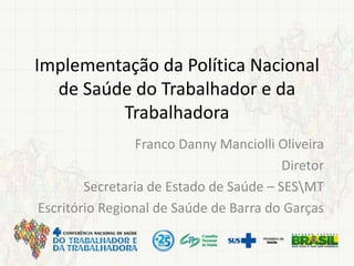 Implementação da Política Nacional
de Saúde do Trabalhador e da
Trabalhadora
Franco Danny Manciolli Oliveira
Diretor
Secretaria de Estado de Saúde – SESMT
Escritório Regional de Saúde de Barra do Garças
 