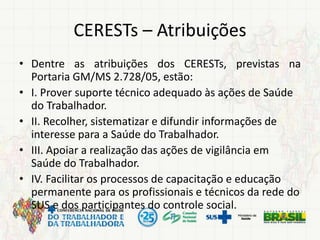CERESTs – Atribuições
• Dentre as atribuições dos CERESTs, previstas na
Portaria GM/MS 2.728/05, estão:
• I. Prover suporte técnico adequado às ações de Saúde
do Trabalhador.
• II. Recolher, sistematizar e difundir informações de
interesse para a Saúde do Trabalhador.
• III. Apoiar a realização das ações de vigilância em
Saúde do Trabalhador.
• IV. Facilitar os processos de capacitação e educação
permanente para os profissionais e técnicos da rede do
SUS e dos participantes do controle social.
 