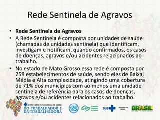 Rede Sentinela de Agravos
• Rede Sentinela de Agravos
• A Rede Sentinela é composta por unidades de saúde
(chamadas de unidades sentinela) que identificam,
investigam e notificam, quando confirmados, os casos
de doenças, agravos e/ou acidentes relacionados ao
trabalho.
• No estado de Mato Grosso essa rede é composta por
258 estabelecimentos de saúde, sendo eles de Baixa,
Média e Alta complexidade, atingindo uma cobertura
de 71% dos municípios com ao menos uma unidade
sentinela de referência para os casos de doenças,
agravos e/ou acidentes relacionados ao trabalho.
 